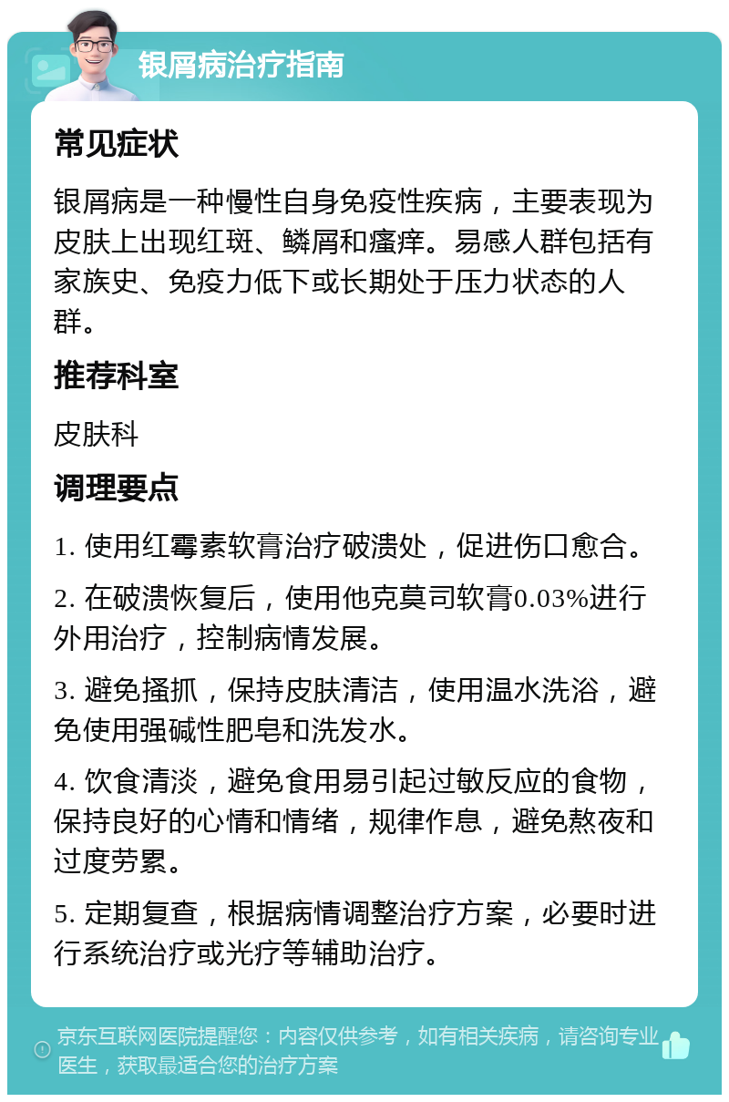 银屑病治疗指南 常见症状 银屑病是一种慢性自身免疫性疾病，主要表现为皮肤上出现红斑、鳞屑和瘙痒。易感人群包括有家族史、免疫力低下或长期处于压力状态的人群。 推荐科室 皮肤科 调理要点 1. 使用红霉素软膏治疗破溃处，促进伤口愈合。 2. 在破溃恢复后，使用他克莫司软膏0.03%进行外用治疗，控制病情发展。 3. 避免搔抓，保持皮肤清洁，使用温水洗浴，避免使用强碱性肥皂和洗发水。 4. 饮食清淡，避免食用易引起过敏反应的食物，保持良好的心情和情绪，规律作息，避免熬夜和过度劳累。 5. 定期复查，根据病情调整治疗方案，必要时进行系统治疗或光疗等辅助治疗。