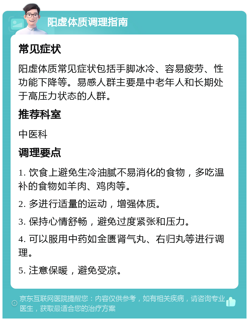 阳虚体质调理指南 常见症状 阳虚体质常见症状包括手脚冰冷、容易疲劳、性功能下降等。易感人群主要是中老年人和长期处于高压力状态的人群。 推荐科室 中医科 调理要点 1. 饮食上避免生冷油腻不易消化的食物，多吃温补的食物如羊肉、鸡肉等。 2. 多进行适量的运动，增强体质。 3. 保持心情舒畅，避免过度紧张和压力。 4. 可以服用中药如金匮肾气丸、右归丸等进行调理。 5. 注意保暖，避免受凉。