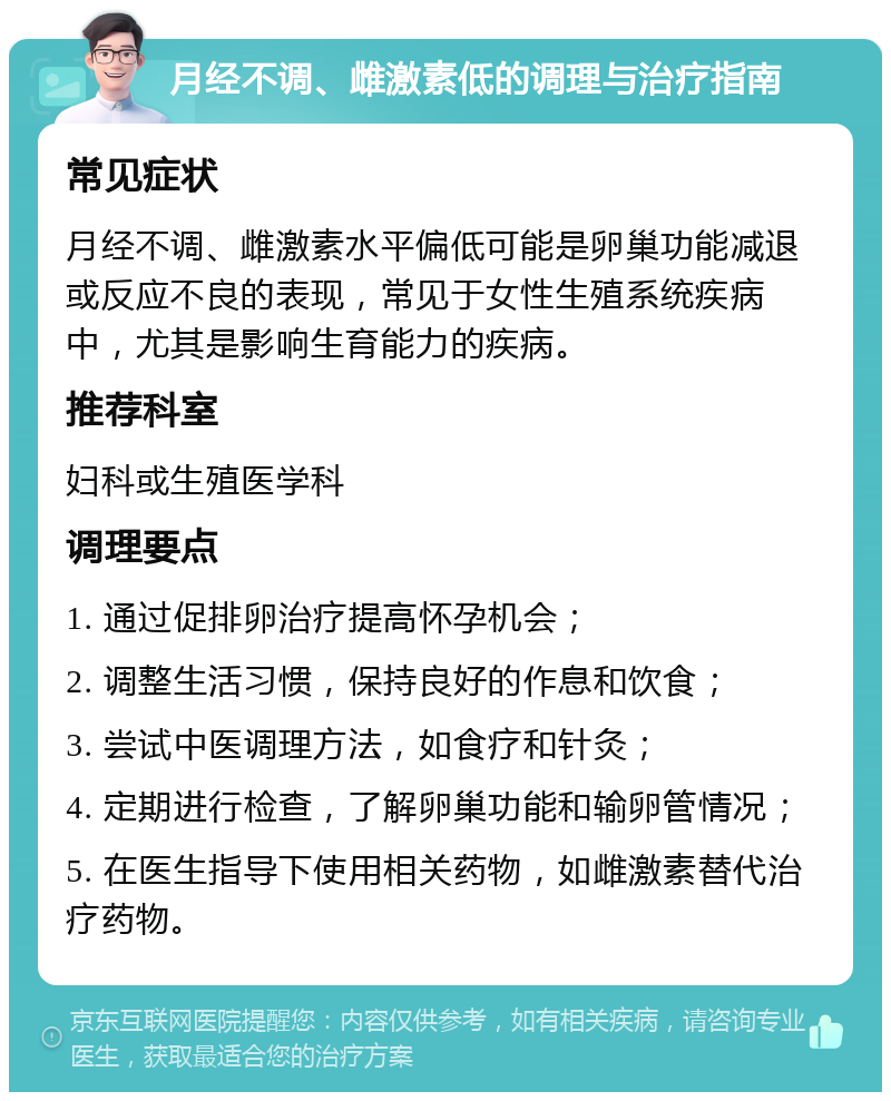 月经不调、雌激素低的调理与治疗指南 常见症状 月经不调、雌激素水平偏低可能是卵巢功能减退或反应不良的表现，常见于女性生殖系统疾病中，尤其是影响生育能力的疾病。 推荐科室 妇科或生殖医学科 调理要点 1. 通过促排卵治疗提高怀孕机会； 2. 调整生活习惯，保持良好的作息和饮食； 3. 尝试中医调理方法，如食疗和针灸； 4. 定期进行检查，了解卵巢功能和输卵管情况； 5. 在医生指导下使用相关药物，如雌激素替代治疗药物。