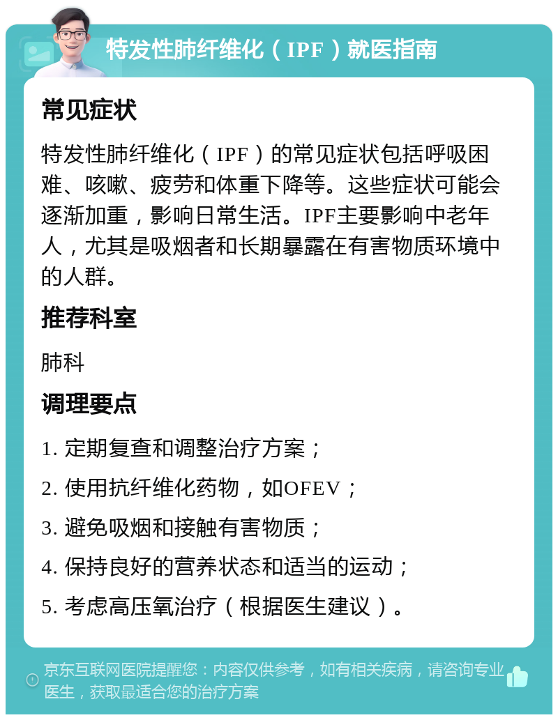 特发性肺纤维化（IPF）就医指南 常见症状 特发性肺纤维化（IPF）的常见症状包括呼吸困难、咳嗽、疲劳和体重下降等。这些症状可能会逐渐加重，影响日常生活。IPF主要影响中老年人，尤其是吸烟者和长期暴露在有害物质环境中的人群。 推荐科室 肺科 调理要点 1. 定期复查和调整治疗方案； 2. 使用抗纤维化药物，如OFEV； 3. 避免吸烟和接触有害物质； 4. 保持良好的营养状态和适当的运动； 5. 考虑高压氧治疗（根据医生建议）。