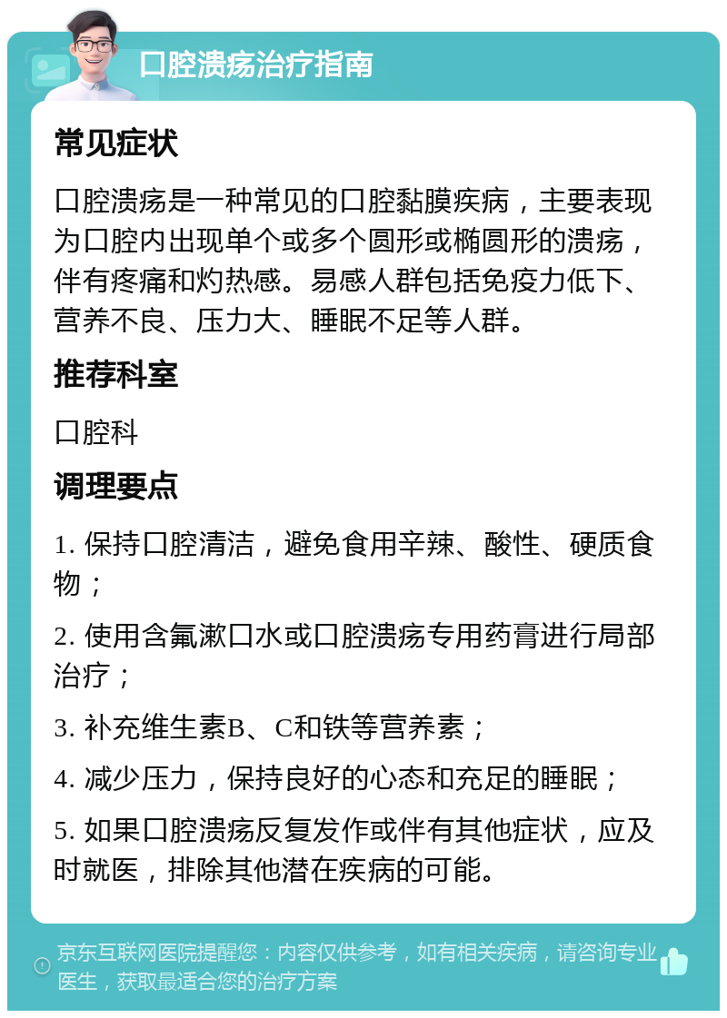 口腔溃疡治疗指南 常见症状 口腔溃疡是一种常见的口腔黏膜疾病，主要表现为口腔内出现单个或多个圆形或椭圆形的溃疡，伴有疼痛和灼热感。易感人群包括免疫力低下、营养不良、压力大、睡眠不足等人群。 推荐科室 口腔科 调理要点 1. 保持口腔清洁，避免食用辛辣、酸性、硬质食物； 2. 使用含氟漱口水或口腔溃疡专用药膏进行局部治疗； 3. 补充维生素B、C和铁等营养素； 4. 减少压力，保持良好的心态和充足的睡眠； 5. 如果口腔溃疡反复发作或伴有其他症状，应及时就医，排除其他潜在疾病的可能。