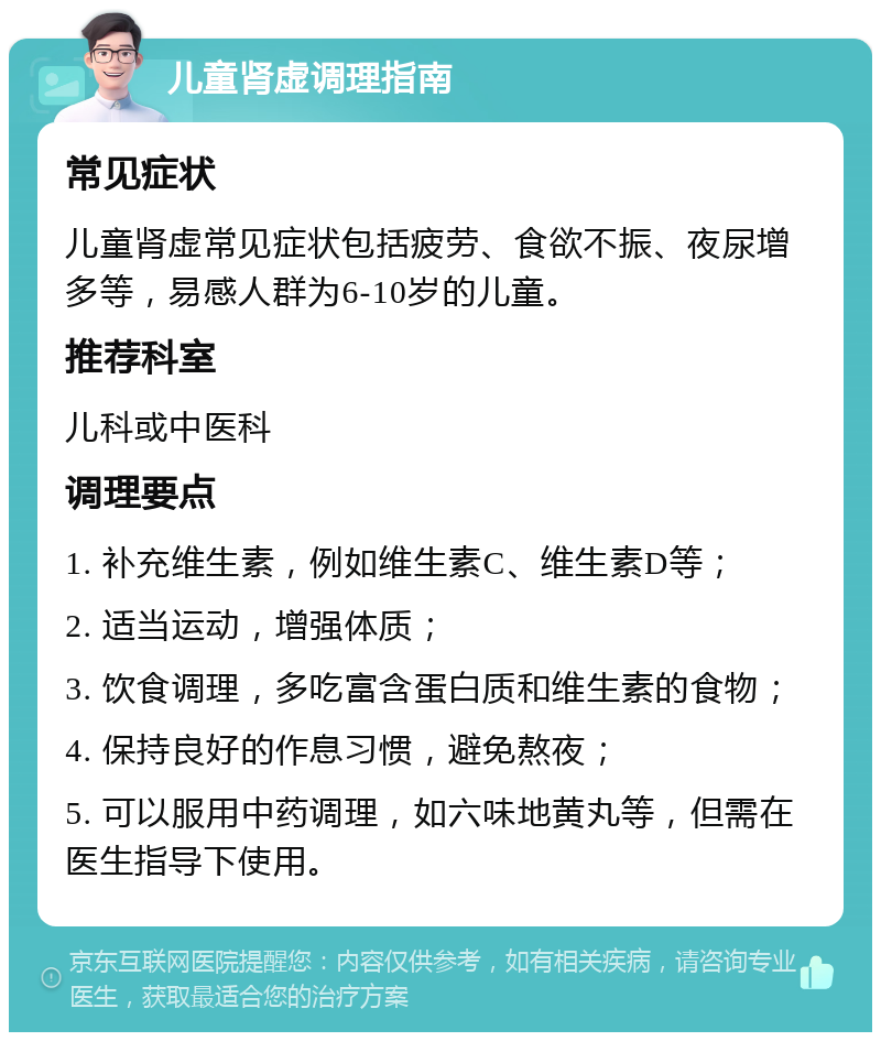 儿童肾虚调理指南 常见症状 儿童肾虚常见症状包括疲劳、食欲不振、夜尿增多等，易感人群为6-10岁的儿童。 推荐科室 儿科或中医科 调理要点 1. 补充维生素，例如维生素C、维生素D等； 2. 适当运动，增强体质； 3. 饮食调理，多吃富含蛋白质和维生素的食物； 4. 保持良好的作息习惯，避免熬夜； 5. 可以服用中药调理，如六味地黄丸等，但需在医生指导下使用。