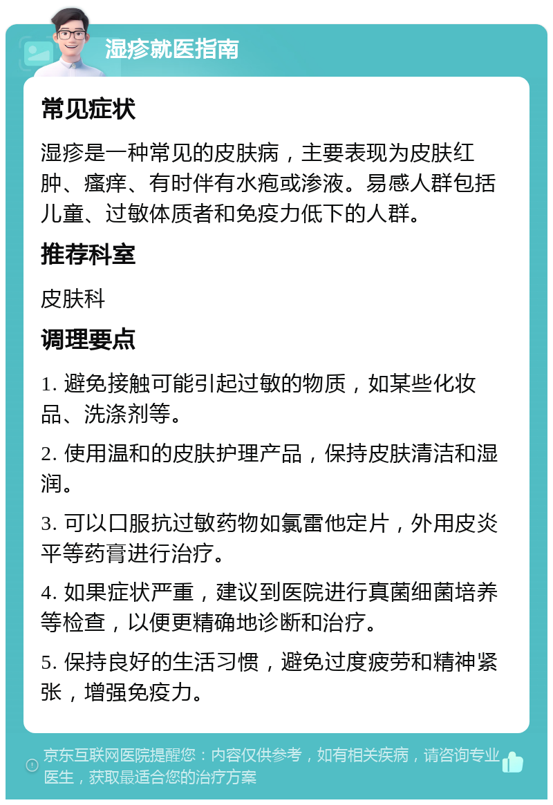 湿疹就医指南 常见症状 湿疹是一种常见的皮肤病，主要表现为皮肤红肿、瘙痒、有时伴有水疱或渗液。易感人群包括儿童、过敏体质者和免疫力低下的人群。 推荐科室 皮肤科 调理要点 1. 避免接触可能引起过敏的物质，如某些化妆品、洗涤剂等。 2. 使用温和的皮肤护理产品，保持皮肤清洁和湿润。 3. 可以口服抗过敏药物如氯雷他定片，外用皮炎平等药膏进行治疗。 4. 如果症状严重，建议到医院进行真菌细菌培养等检查，以便更精确地诊断和治疗。 5. 保持良好的生活习惯，避免过度疲劳和精神紧张，增强免疫力。