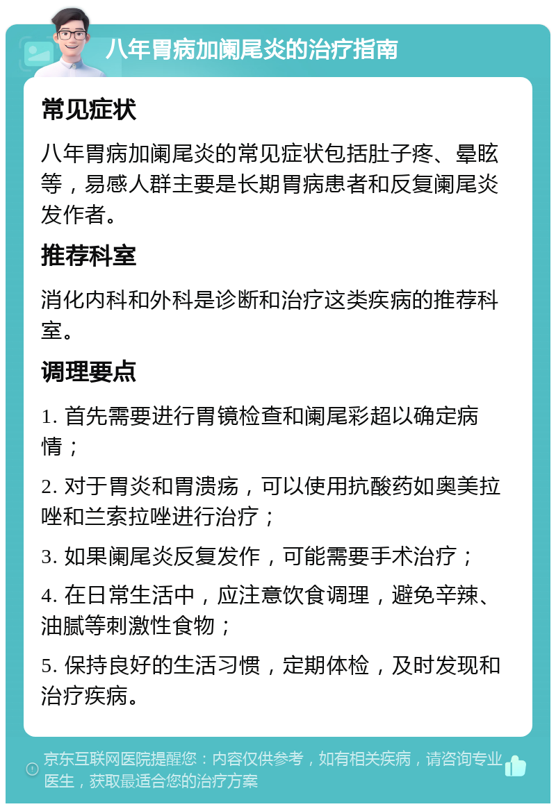 八年胃病加阑尾炎的治疗指南 常见症状 八年胃病加阑尾炎的常见症状包括肚子疼、晕眩等，易感人群主要是长期胃病患者和反复阑尾炎发作者。 推荐科室 消化内科和外科是诊断和治疗这类疾病的推荐科室。 调理要点 1. 首先需要进行胃镜检查和阑尾彩超以确定病情； 2. 对于胃炎和胃溃疡，可以使用抗酸药如奥美拉唑和兰索拉唑进行治疗； 3. 如果阑尾炎反复发作，可能需要手术治疗； 4. 在日常生活中，应注意饮食调理，避免辛辣、油腻等刺激性食物； 5. 保持良好的生活习惯，定期体检，及时发现和治疗疾病。