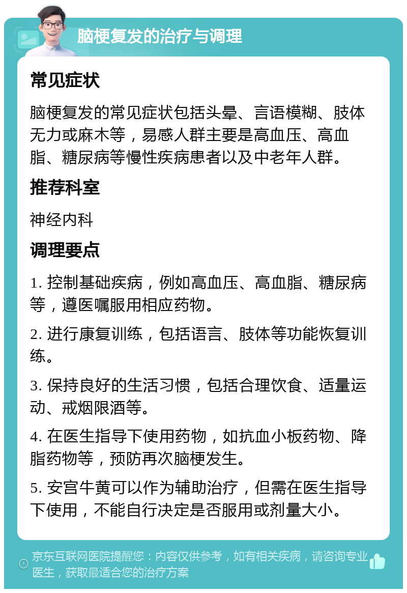 脑梗复发的治疗与调理 常见症状 脑梗复发的常见症状包括头晕、言语模糊、肢体无力或麻木等，易感人群主要是高血压、高血脂、糖尿病等慢性疾病患者以及中老年人群。 推荐科室 神经内科 调理要点 1. 控制基础疾病，例如高血压、高血脂、糖尿病等，遵医嘱服用相应药物。 2. 进行康复训练，包括语言、肢体等功能恢复训练。 3. 保持良好的生活习惯，包括合理饮食、适量运动、戒烟限酒等。 4. 在医生指导下使用药物，如抗血小板药物、降脂药物等，预防再次脑梗发生。 5. 安宫牛黄可以作为辅助治疗，但需在医生指导下使用，不能自行决定是否服用或剂量大小。