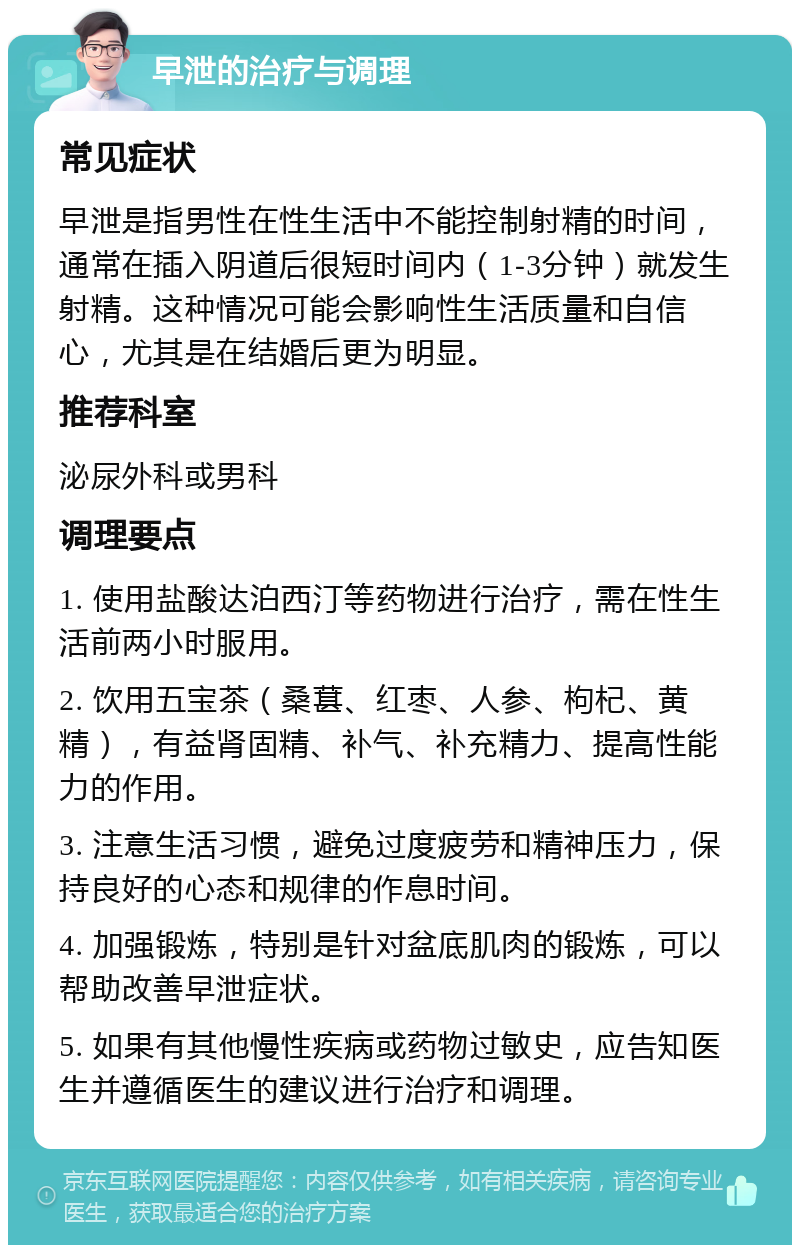 早泄的治疗与调理 常见症状 早泄是指男性在性生活中不能控制射精的时间，通常在插入阴道后很短时间内（1-3分钟）就发生射精。这种情况可能会影响性生活质量和自信心，尤其是在结婚后更为明显。 推荐科室 泌尿外科或男科 调理要点 1. 使用盐酸达泊西汀等药物进行治疗，需在性生活前两小时服用。 2. 饮用五宝茶（桑葚、红枣、人参、枸杞、黄精），有益肾固精、补气、补充精力、提高性能力的作用。 3. 注意生活习惯，避免过度疲劳和精神压力，保持良好的心态和规律的作息时间。 4. 加强锻炼，特别是针对盆底肌肉的锻炼，可以帮助改善早泄症状。 5. 如果有其他慢性疾病或药物过敏史，应告知医生并遵循医生的建议进行治疗和调理。