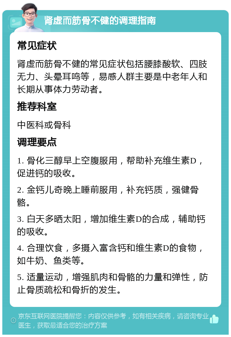 肾虚而筋骨不健的调理指南 常见症状 肾虚而筋骨不健的常见症状包括腰膝酸软、四肢无力、头晕耳鸣等，易感人群主要是中老年人和长期从事体力劳动者。 推荐科室 中医科或骨科 调理要点 1. 骨化三醇早上空腹服用，帮助补充维生素D，促进钙的吸收。 2. 金钙儿奇晚上睡前服用，补充钙质，强健骨骼。 3. 白天多晒太阳，增加维生素D的合成，辅助钙的吸收。 4. 合理饮食，多摄入富含钙和维生素D的食物，如牛奶、鱼类等。 5. 适量运动，增强肌肉和骨骼的力量和弹性，防止骨质疏松和骨折的发生。