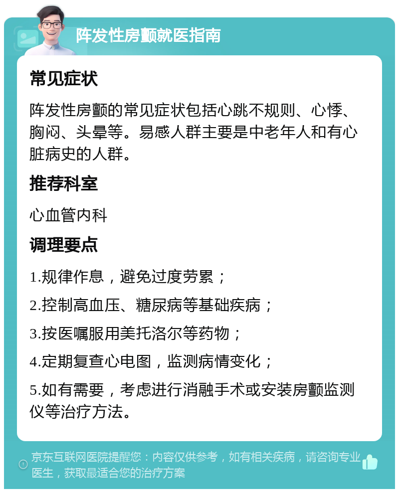 阵发性房颤就医指南 常见症状 阵发性房颤的常见症状包括心跳不规则、心悸、胸闷、头晕等。易感人群主要是中老年人和有心脏病史的人群。 推荐科室 心血管内科 调理要点 1.规律作息，避免过度劳累； 2.控制高血压、糖尿病等基础疾病； 3.按医嘱服用美托洛尔等药物； 4.定期复查心电图，监测病情变化； 5.如有需要，考虑进行消融手术或安装房颤监测仪等治疗方法。