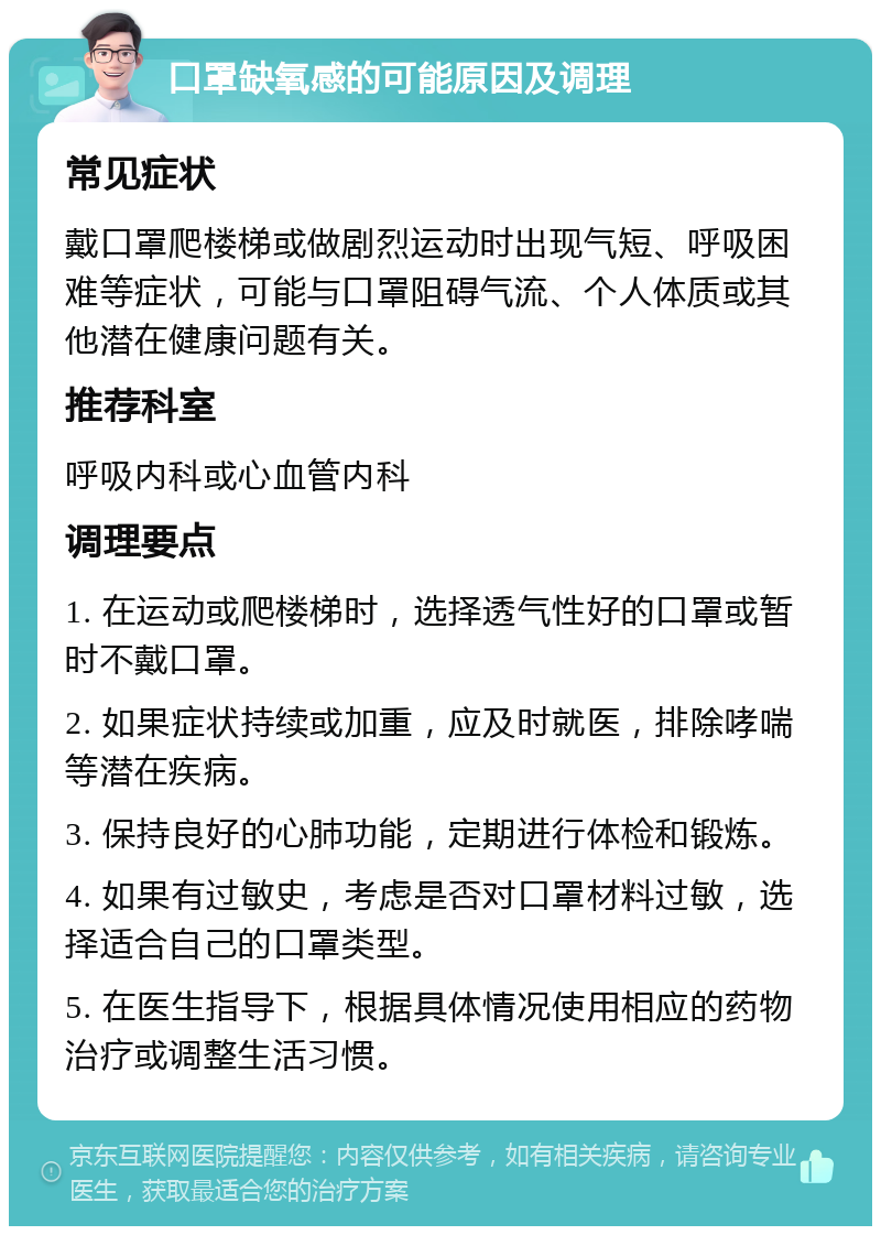 口罩缺氧感的可能原因及调理 常见症状 戴口罩爬楼梯或做剧烈运动时出现气短、呼吸困难等症状，可能与口罩阻碍气流、个人体质或其他潜在健康问题有关。 推荐科室 呼吸内科或心血管内科 调理要点 1. 在运动或爬楼梯时，选择透气性好的口罩或暂时不戴口罩。 2. 如果症状持续或加重，应及时就医，排除哮喘等潜在疾病。 3. 保持良好的心肺功能，定期进行体检和锻炼。 4. 如果有过敏史，考虑是否对口罩材料过敏，选择适合自己的口罩类型。 5. 在医生指导下，根据具体情况使用相应的药物治疗或调整生活习惯。