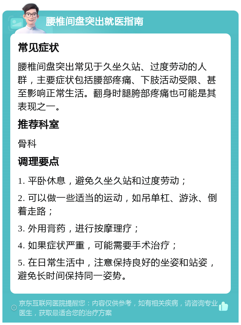 腰椎间盘突出就医指南 常见症状 腰椎间盘突出常见于久坐久站、过度劳动的人群，主要症状包括腰部疼痛、下肢活动受限、甚至影响正常生活。翻身时腿胯部疼痛也可能是其表现之一。 推荐科室 骨科 调理要点 1. 平卧休息，避免久坐久站和过度劳动； 2. 可以做一些适当的运动，如吊单杠、游泳、倒着走路； 3. 外用膏药，进行按摩理疗； 4. 如果症状严重，可能需要手术治疗； 5. 在日常生活中，注意保持良好的坐姿和站姿，避免长时间保持同一姿势。