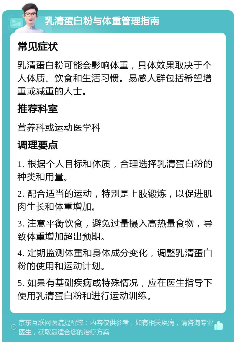 乳清蛋白粉与体重管理指南 常见症状 乳清蛋白粉可能会影响体重，具体效果取决于个人体质、饮食和生活习惯。易感人群包括希望增重或减重的人士。 推荐科室 营养科或运动医学科 调理要点 1. 根据个人目标和体质，合理选择乳清蛋白粉的种类和用量。 2. 配合适当的运动，特别是上肢锻炼，以促进肌肉生长和体重增加。 3. 注意平衡饮食，避免过量摄入高热量食物，导致体重增加超出预期。 4. 定期监测体重和身体成分变化，调整乳清蛋白粉的使用和运动计划。 5. 如果有基础疾病或特殊情况，应在医生指导下使用乳清蛋白粉和进行运动训练。