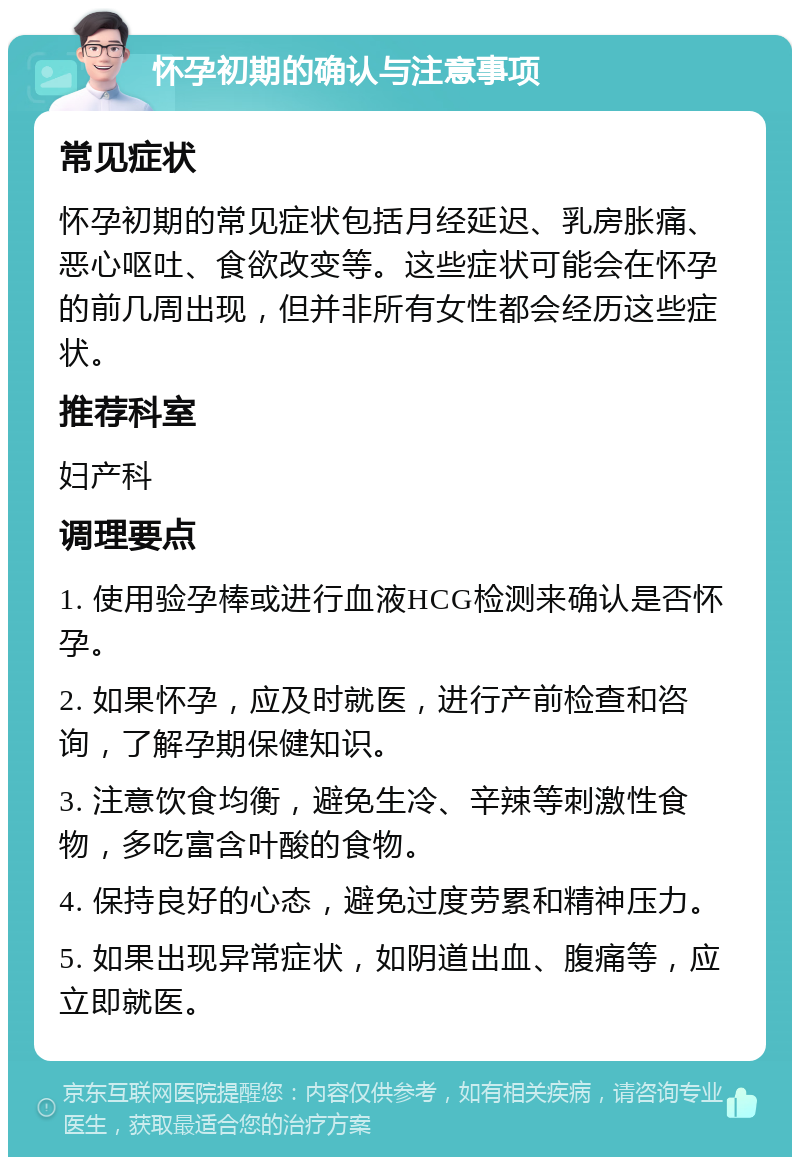 怀孕初期的确认与注意事项 常见症状 怀孕初期的常见症状包括月经延迟、乳房胀痛、恶心呕吐、食欲改变等。这些症状可能会在怀孕的前几周出现，但并非所有女性都会经历这些症状。 推荐科室 妇产科 调理要点 1. 使用验孕棒或进行血液HCG检测来确认是否怀孕。 2. 如果怀孕，应及时就医，进行产前检查和咨询，了解孕期保健知识。 3. 注意饮食均衡，避免生冷、辛辣等刺激性食物，多吃富含叶酸的食物。 4. 保持良好的心态，避免过度劳累和精神压力。 5. 如果出现异常症状，如阴道出血、腹痛等，应立即就医。