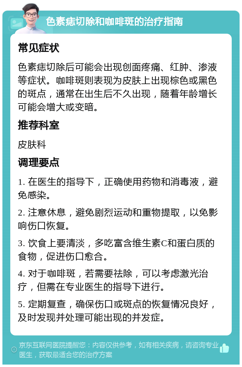 色素痣切除和咖啡斑的治疗指南 常见症状 色素痣切除后可能会出现创面疼痛、红肿、渗液等症状。咖啡斑则表现为皮肤上出现棕色或黑色的斑点，通常在出生后不久出现，随着年龄增长可能会增大或变暗。 推荐科室 皮肤科 调理要点 1. 在医生的指导下，正确使用药物和消毒液，避免感染。 2. 注意休息，避免剧烈运动和重物提取，以免影响伤口恢复。 3. 饮食上要清淡，多吃富含维生素C和蛋白质的食物，促进伤口愈合。 4. 对于咖啡斑，若需要祛除，可以考虑激光治疗，但需在专业医生的指导下进行。 5. 定期复查，确保伤口或斑点的恢复情况良好，及时发现并处理可能出现的并发症。