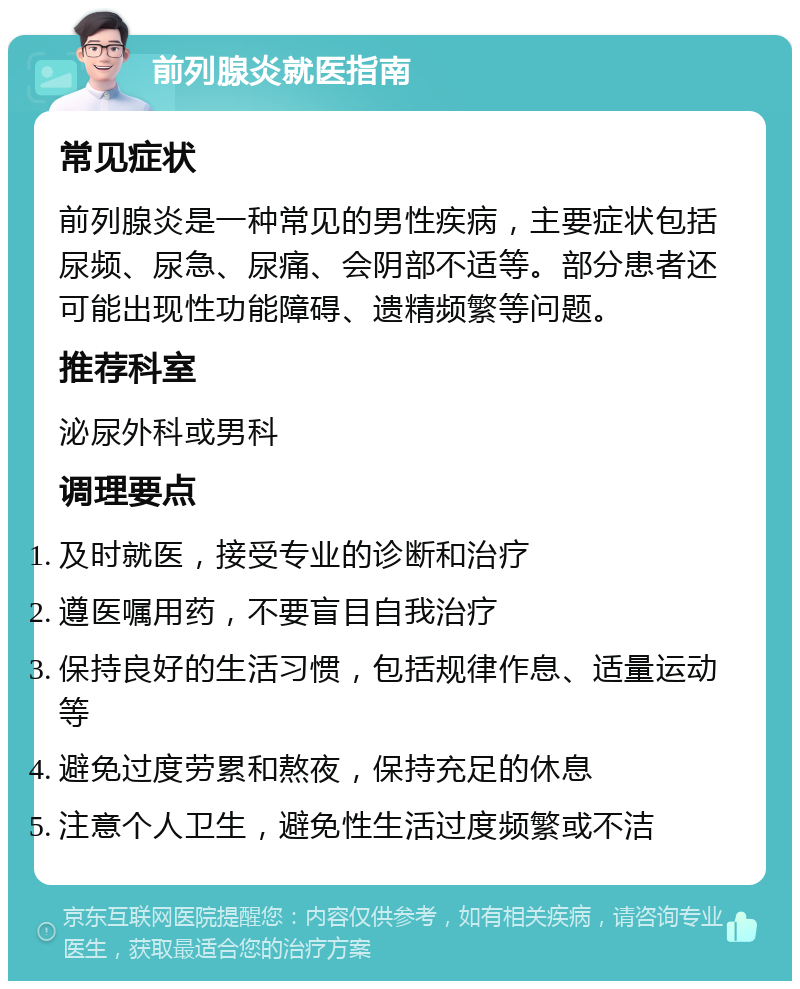 前列腺炎就医指南 常见症状 前列腺炎是一种常见的男性疾病，主要症状包括尿频、尿急、尿痛、会阴部不适等。部分患者还可能出现性功能障碍、遗精频繁等问题。 推荐科室 泌尿外科或男科 调理要点 及时就医，接受专业的诊断和治疗 遵医嘱用药，不要盲目自我治疗 保持良好的生活习惯，包括规律作息、适量运动等 避免过度劳累和熬夜，保持充足的休息 注意个人卫生，避免性生活过度频繁或不洁