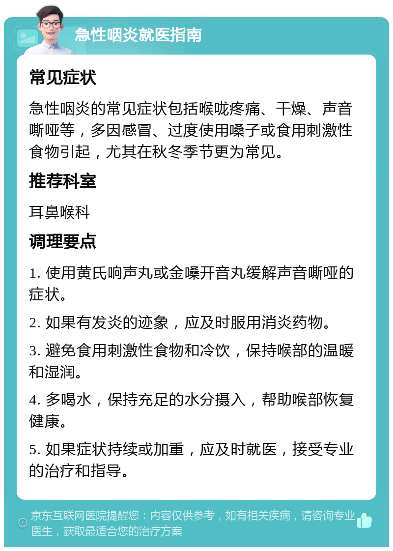 急性咽炎就医指南 常见症状 急性咽炎的常见症状包括喉咙疼痛、干燥、声音嘶哑等，多因感冒、过度使用嗓子或食用刺激性食物引起，尤其在秋冬季节更为常见。 推荐科室 耳鼻喉科 调理要点 1. 使用黄氏响声丸或金嗓开音丸缓解声音嘶哑的症状。 2. 如果有发炎的迹象，应及时服用消炎药物。 3. 避免食用刺激性食物和冷饮，保持喉部的温暖和湿润。 4. 多喝水，保持充足的水分摄入，帮助喉部恢复健康。 5. 如果症状持续或加重，应及时就医，接受专业的治疗和指导。