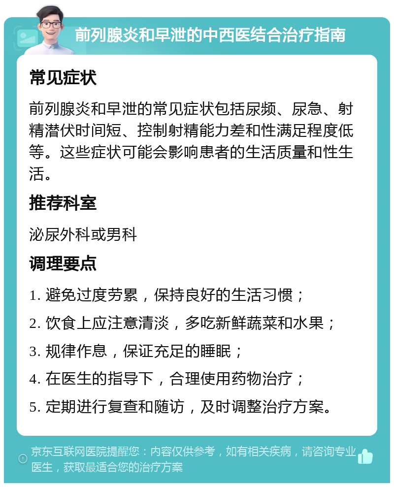 前列腺炎和早泄的中西医结合治疗指南 常见症状 前列腺炎和早泄的常见症状包括尿频、尿急、射精潜伏时间短、控制射精能力差和性满足程度低等。这些症状可能会影响患者的生活质量和性生活。 推荐科室 泌尿外科或男科 调理要点 1. 避免过度劳累，保持良好的生活习惯； 2. 饮食上应注意清淡，多吃新鲜蔬菜和水果； 3. 规律作息，保证充足的睡眠； 4. 在医生的指导下，合理使用药物治疗； 5. 定期进行复查和随访，及时调整治疗方案。