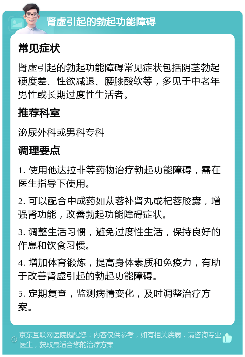 肾虚引起的勃起功能障碍 常见症状 肾虚引起的勃起功能障碍常见症状包括阴茎勃起硬度差、性欲减退、腰膝酸软等，多见于中老年男性或长期过度性生活者。 推荐科室 泌尿外科或男科专科 调理要点 1. 使用他达拉非等药物治疗勃起功能障碍，需在医生指导下使用。 2. 可以配合中成药如苁蓉补肾丸或杞蓉胶囊，增强肾功能，改善勃起功能障碍症状。 3. 调整生活习惯，避免过度性生活，保持良好的作息和饮食习惯。 4. 增加体育锻炼，提高身体素质和免疫力，有助于改善肾虚引起的勃起功能障碍。 5. 定期复查，监测病情变化，及时调整治疗方案。