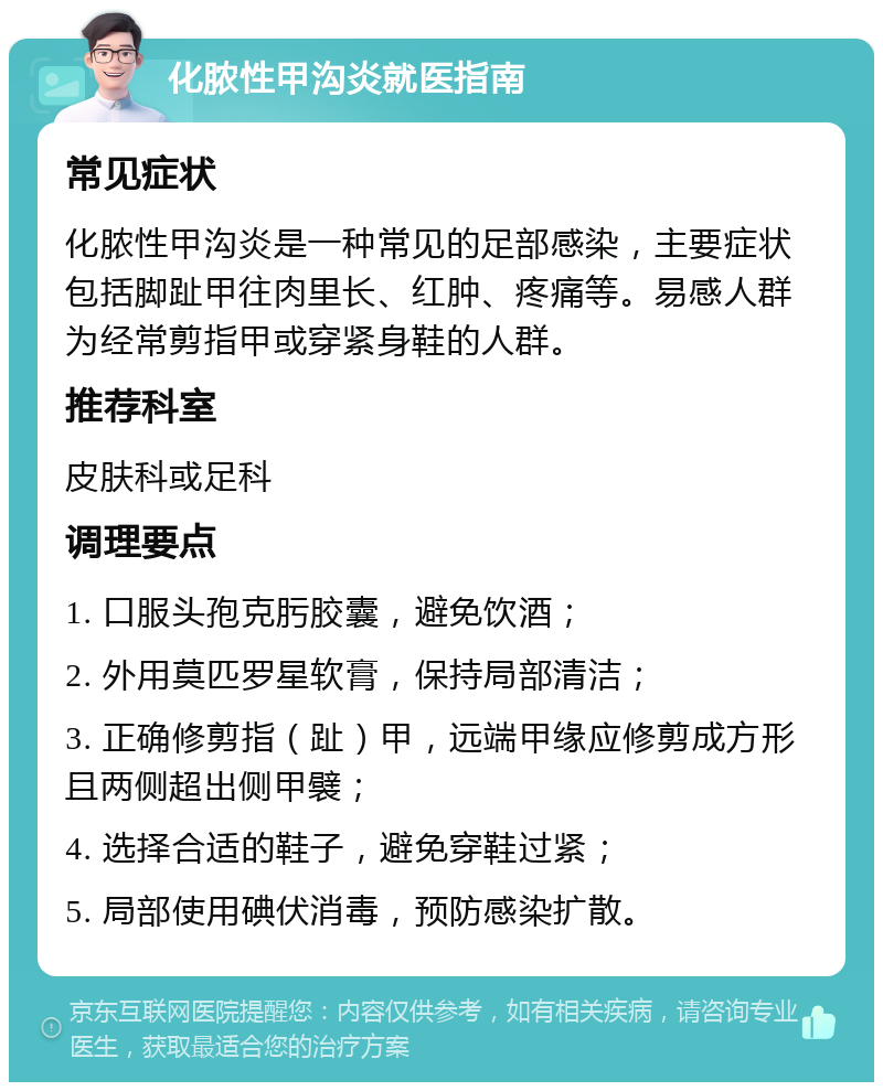 化脓性甲沟炎就医指南 常见症状 化脓性甲沟炎是一种常见的足部感染，主要症状包括脚趾甲往肉里长、红肿、疼痛等。易感人群为经常剪指甲或穿紧身鞋的人群。 推荐科室 皮肤科或足科 调理要点 1. 口服头孢克肟胶囊，避免饮酒； 2. 外用莫匹罗星软膏，保持局部清洁； 3. 正确修剪指（趾）甲，远端甲缘应修剪成方形且两侧超出侧甲襞； 4. 选择合适的鞋子，避免穿鞋过紧； 5. 局部使用碘伏消毒，预防感染扩散。