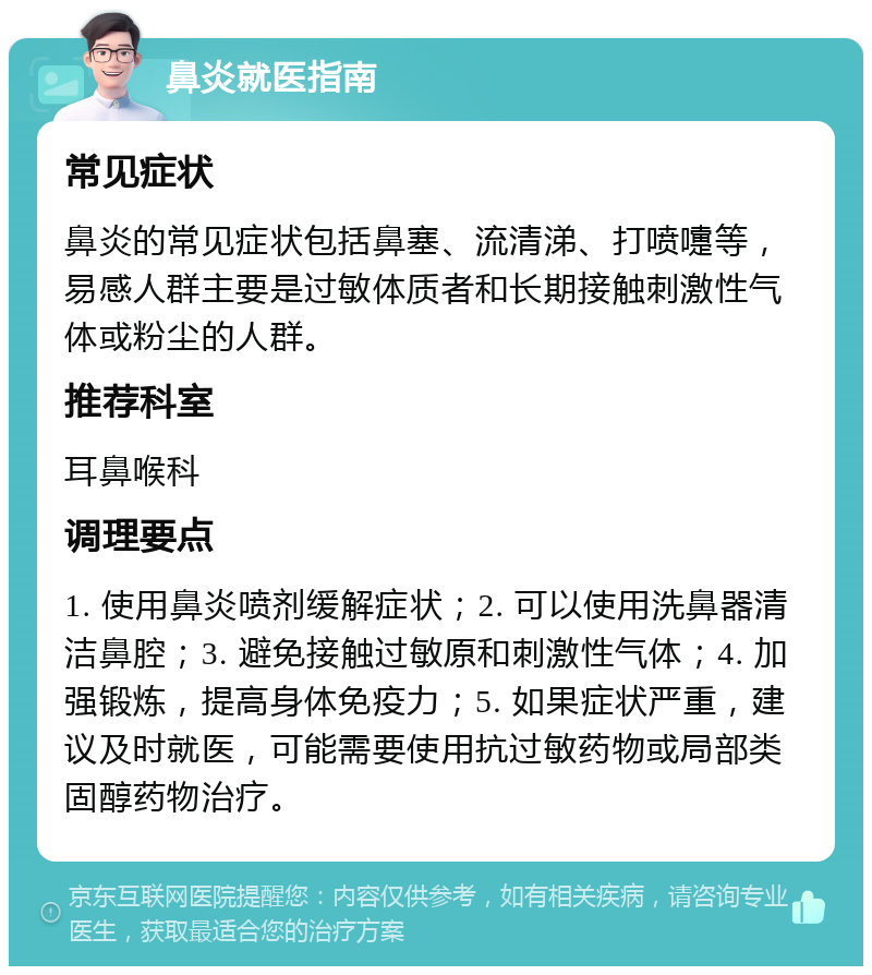 鼻炎就医指南 常见症状 鼻炎的常见症状包括鼻塞、流清涕、打喷嚏等，易感人群主要是过敏体质者和长期接触刺激性气体或粉尘的人群。 推荐科室 耳鼻喉科 调理要点 1. 使用鼻炎喷剂缓解症状；2. 可以使用洗鼻器清洁鼻腔；3. 避免接触过敏原和刺激性气体；4. 加强锻炼，提高身体免疫力；5. 如果症状严重，建议及时就医，可能需要使用抗过敏药物或局部类固醇药物治疗。