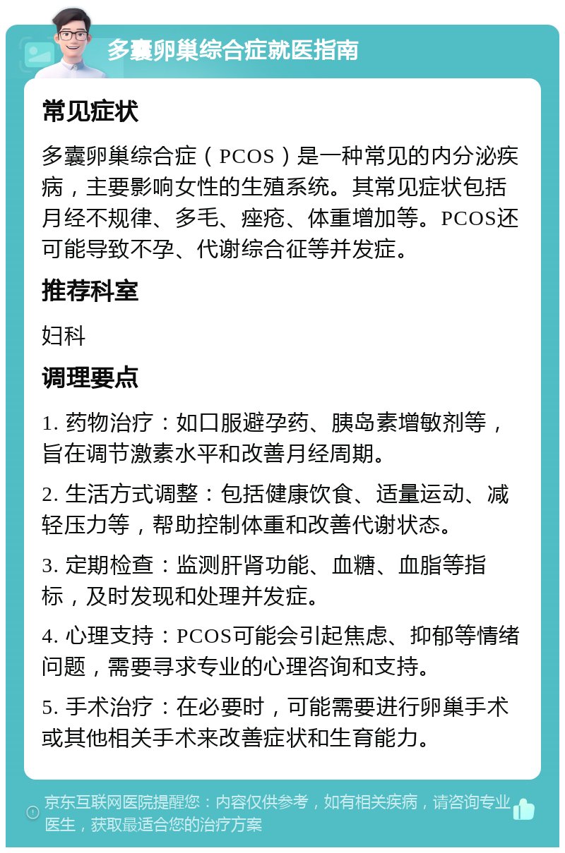 多囊卵巢综合症就医指南 常见症状 多囊卵巢综合症（PCOS）是一种常见的内分泌疾病，主要影响女性的生殖系统。其常见症状包括月经不规律、多毛、痤疮、体重增加等。PCOS还可能导致不孕、代谢综合征等并发症。 推荐科室 妇科 调理要点 1. 药物治疗：如口服避孕药、胰岛素增敏剂等，旨在调节激素水平和改善月经周期。 2. 生活方式调整：包括健康饮食、适量运动、减轻压力等，帮助控制体重和改善代谢状态。 3. 定期检查：监测肝肾功能、血糖、血脂等指标，及时发现和处理并发症。 4. 心理支持：PCOS可能会引起焦虑、抑郁等情绪问题，需要寻求专业的心理咨询和支持。 5. 手术治疗：在必要时，可能需要进行卵巢手术或其他相关手术来改善症状和生育能力。