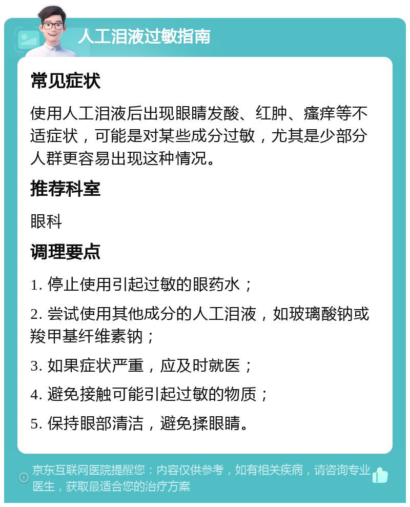 人工泪液过敏指南 常见症状 使用人工泪液后出现眼睛发酸、红肿、瘙痒等不适症状，可能是对某些成分过敏，尤其是少部分人群更容易出现这种情况。 推荐科室 眼科 调理要点 1. 停止使用引起过敏的眼药水； 2. 尝试使用其他成分的人工泪液，如玻璃酸钠或羧甲基纤维素钠； 3. 如果症状严重，应及时就医； 4. 避免接触可能引起过敏的物质； 5. 保持眼部清洁，避免揉眼睛。