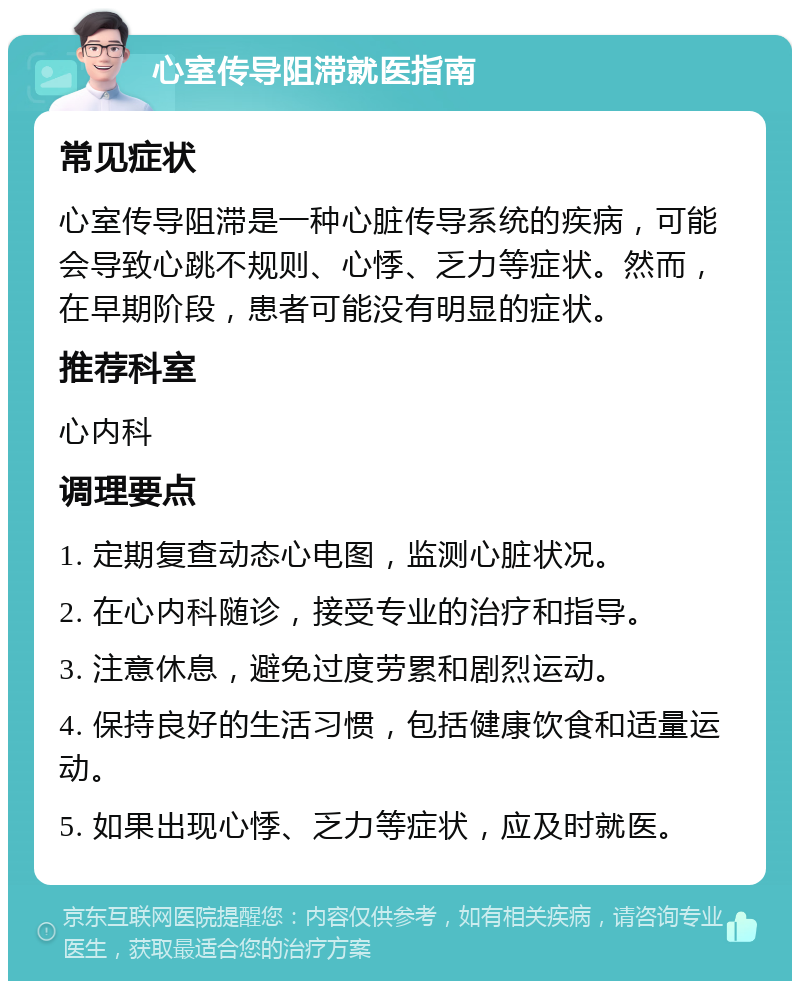 心室传导阻滞就医指南 常见症状 心室传导阻滞是一种心脏传导系统的疾病，可能会导致心跳不规则、心悸、乏力等症状。然而，在早期阶段，患者可能没有明显的症状。 推荐科室 心内科 调理要点 1. 定期复查动态心电图，监测心脏状况。 2. 在心内科随诊，接受专业的治疗和指导。 3. 注意休息，避免过度劳累和剧烈运动。 4. 保持良好的生活习惯，包括健康饮食和适量运动。 5. 如果出现心悸、乏力等症状，应及时就医。