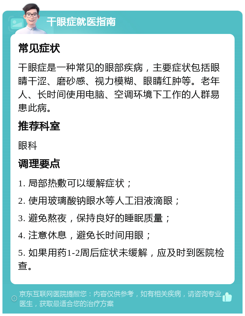 干眼症就医指南 常见症状 干眼症是一种常见的眼部疾病，主要症状包括眼睛干涩、磨砂感、视力模糊、眼睛红肿等。老年人、长时间使用电脑、空调环境下工作的人群易患此病。 推荐科室 眼科 调理要点 1. 局部热敷可以缓解症状； 2. 使用玻璃酸钠眼水等人工泪液滴眼； 3. 避免熬夜，保持良好的睡眠质量； 4. 注意休息，避免长时间用眼； 5. 如果用药1-2周后症状未缓解，应及时到医院检查。