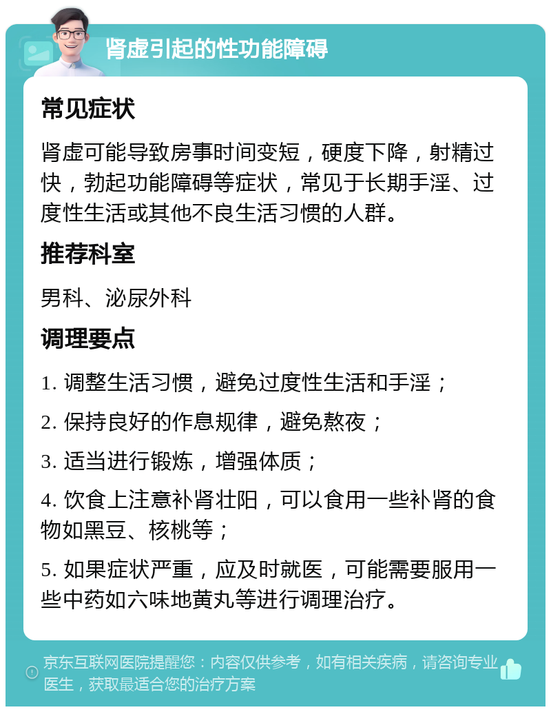 肾虚引起的性功能障碍 常见症状 肾虚可能导致房事时间变短，硬度下降，射精过快，勃起功能障碍等症状，常见于长期手淫、过度性生活或其他不良生活习惯的人群。 推荐科室 男科、泌尿外科 调理要点 1. 调整生活习惯，避免过度性生活和手淫； 2. 保持良好的作息规律，避免熬夜； 3. 适当进行锻炼，增强体质； 4. 饮食上注意补肾壮阳，可以食用一些补肾的食物如黑豆、核桃等； 5. 如果症状严重，应及时就医，可能需要服用一些中药如六味地黄丸等进行调理治疗。