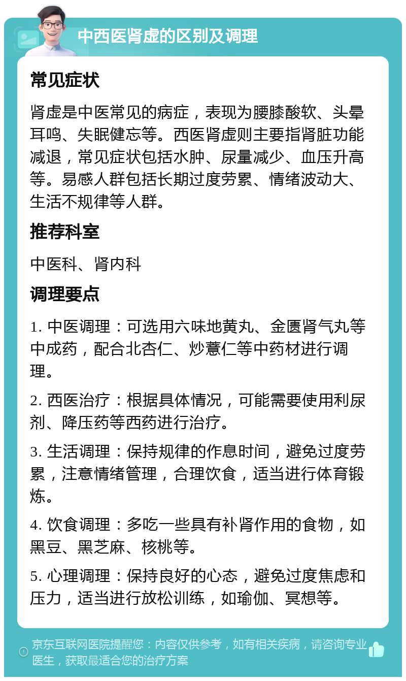 中西医肾虚的区别及调理 常见症状 肾虚是中医常见的病症，表现为腰膝酸软、头晕耳鸣、失眠健忘等。西医肾虚则主要指肾脏功能减退，常见症状包括水肿、尿量减少、血压升高等。易感人群包括长期过度劳累、情绪波动大、生活不规律等人群。 推荐科室 中医科、肾内科 调理要点 1. 中医调理：可选用六味地黄丸、金匮肾气丸等中成药，配合北杏仁、炒薏仁等中药材进行调理。 2. 西医治疗：根据具体情况，可能需要使用利尿剂、降压药等西药进行治疗。 3. 生活调理：保持规律的作息时间，避免过度劳累，注意情绪管理，合理饮食，适当进行体育锻炼。 4. 饮食调理：多吃一些具有补肾作用的食物，如黑豆、黑芝麻、核桃等。 5. 心理调理：保持良好的心态，避免过度焦虑和压力，适当进行放松训练，如瑜伽、冥想等。