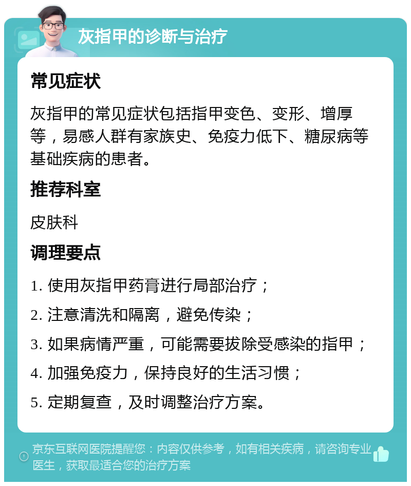 灰指甲的诊断与治疗 常见症状 灰指甲的常见症状包括指甲变色、变形、增厚等，易感人群有家族史、免疫力低下、糖尿病等基础疾病的患者。 推荐科室 皮肤科 调理要点 1. 使用灰指甲药膏进行局部治疗； 2. 注意清洗和隔离，避免传染； 3. 如果病情严重，可能需要拔除受感染的指甲； 4. 加强免疫力，保持良好的生活习惯； 5. 定期复查，及时调整治疗方案。