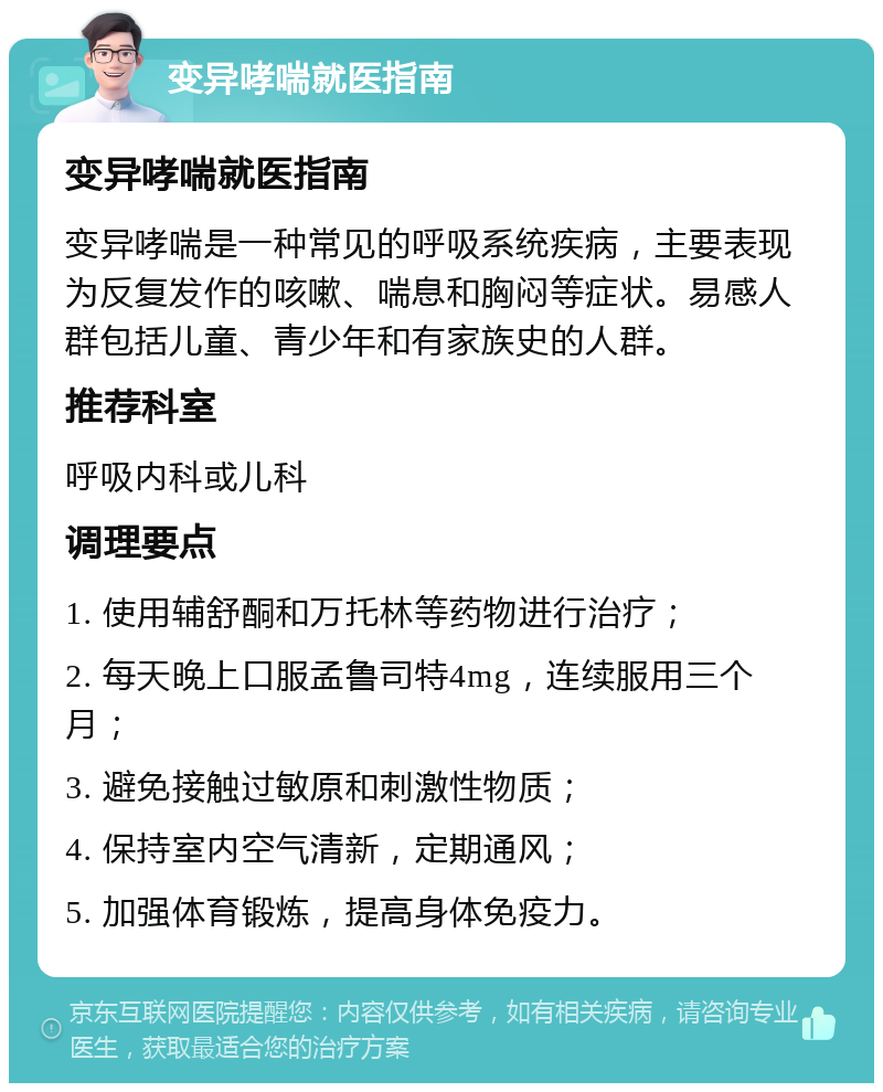 变异哮喘就医指南 变异哮喘就医指南 变异哮喘是一种常见的呼吸系统疾病，主要表现为反复发作的咳嗽、喘息和胸闷等症状。易感人群包括儿童、青少年和有家族史的人群。 推荐科室 呼吸内科或儿科 调理要点 1. 使用辅舒酮和万托林等药物进行治疗； 2. 每天晚上口服孟鲁司特4mg，连续服用三个月； 3. 避免接触过敏原和刺激性物质； 4. 保持室内空气清新，定期通风； 5. 加强体育锻炼，提高身体免疫力。