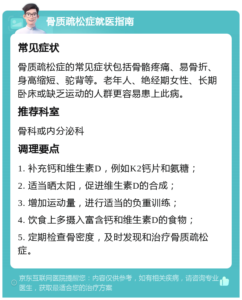 骨质疏松症就医指南 常见症状 骨质疏松症的常见症状包括骨骼疼痛、易骨折、身高缩短、驼背等。老年人、绝经期女性、长期卧床或缺乏运动的人群更容易患上此病。 推荐科室 骨科或内分泌科 调理要点 1. 补充钙和维生素D，例如K2钙片和氨糖； 2. 适当晒太阳，促进维生素D的合成； 3. 增加运动量，进行适当的负重训练； 4. 饮食上多摄入富含钙和维生素D的食物； 5. 定期检查骨密度，及时发现和治疗骨质疏松症。