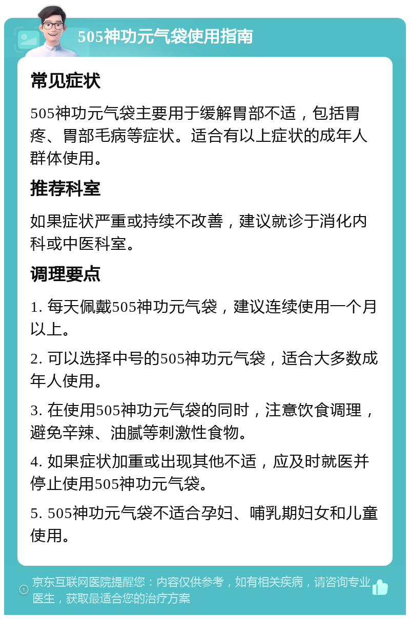 505神功元气袋使用指南 常见症状 505神功元气袋主要用于缓解胃部不适，包括胃疼、胃部毛病等症状。适合有以上症状的成年人群体使用。 推荐科室 如果症状严重或持续不改善，建议就诊于消化内科或中医科室。 调理要点 1. 每天佩戴505神功元气袋，建议连续使用一个月以上。 2. 可以选择中号的505神功元气袋，适合大多数成年人使用。 3. 在使用505神功元气袋的同时，注意饮食调理，避免辛辣、油腻等刺激性食物。 4. 如果症状加重或出现其他不适，应及时就医并停止使用505神功元气袋。 5. 505神功元气袋不适合孕妇、哺乳期妇女和儿童使用。