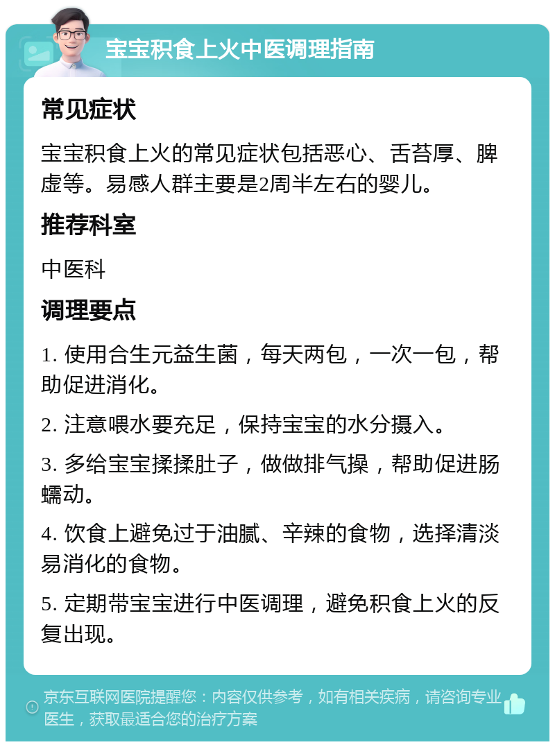 宝宝积食上火中医调理指南 常见症状 宝宝积食上火的常见症状包括恶心、舌苔厚、脾虚等。易感人群主要是2周半左右的婴儿。 推荐科室 中医科 调理要点 1. 使用合生元益生菌，每天两包，一次一包，帮助促进消化。 2. 注意喂水要充足，保持宝宝的水分摄入。 3. 多给宝宝揉揉肚子，做做排气操，帮助促进肠蠕动。 4. 饮食上避免过于油腻、辛辣的食物，选择清淡易消化的食物。 5. 定期带宝宝进行中医调理，避免积食上火的反复出现。