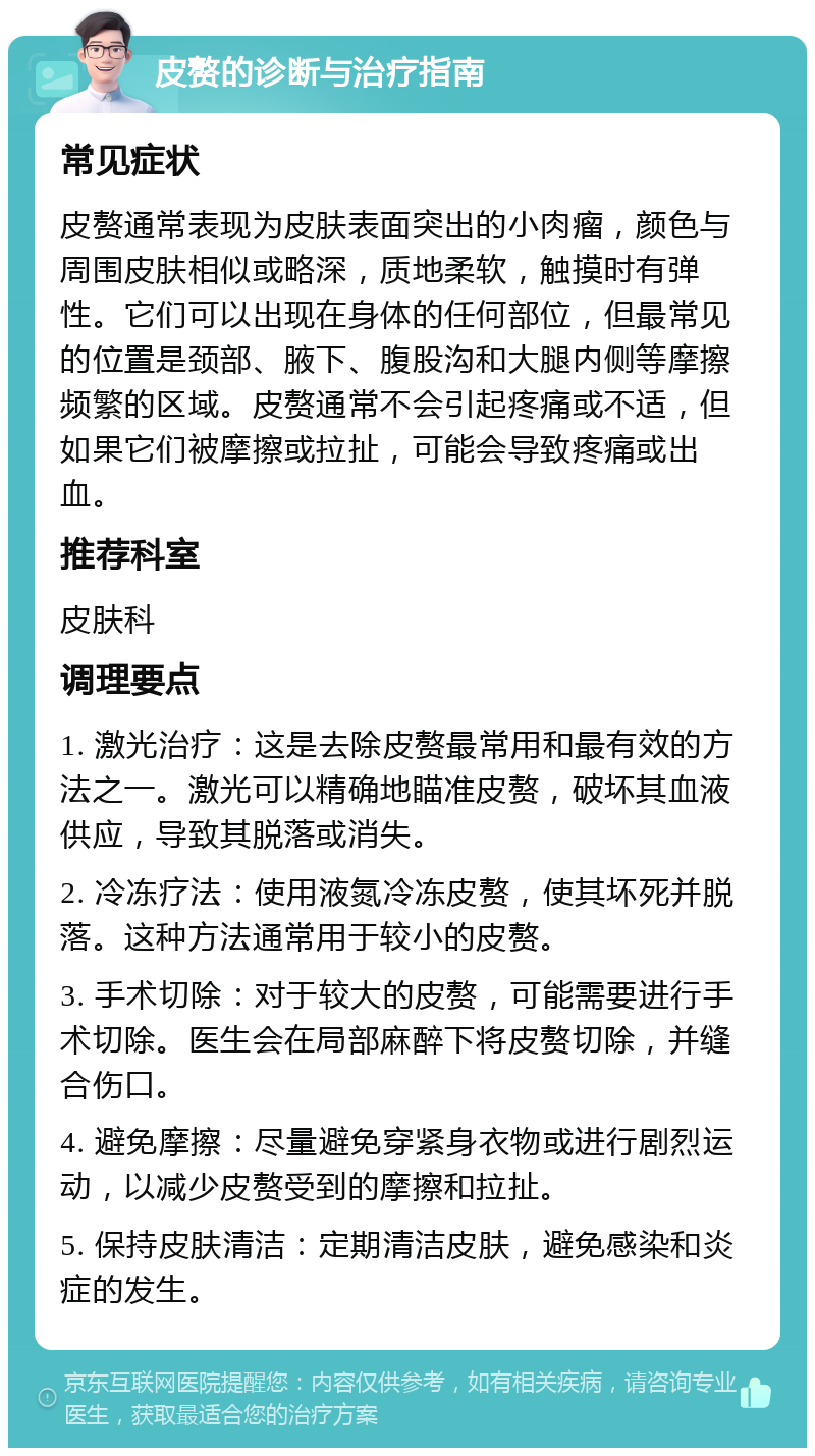 皮赘的诊断与治疗指南 常见症状 皮赘通常表现为皮肤表面突出的小肉瘤，颜色与周围皮肤相似或略深，质地柔软，触摸时有弹性。它们可以出现在身体的任何部位，但最常见的位置是颈部、腋下、腹股沟和大腿内侧等摩擦频繁的区域。皮赘通常不会引起疼痛或不适，但如果它们被摩擦或拉扯，可能会导致疼痛或出血。 推荐科室 皮肤科 调理要点 1. 激光治疗：这是去除皮赘最常用和最有效的方法之一。激光可以精确地瞄准皮赘，破坏其血液供应，导致其脱落或消失。 2. 冷冻疗法：使用液氮冷冻皮赘，使其坏死并脱落。这种方法通常用于较小的皮赘。 3. 手术切除：对于较大的皮赘，可能需要进行手术切除。医生会在局部麻醉下将皮赘切除，并缝合伤口。 4. 避免摩擦：尽量避免穿紧身衣物或进行剧烈运动，以减少皮赘受到的摩擦和拉扯。 5. 保持皮肤清洁：定期清洁皮肤，避免感染和炎症的发生。