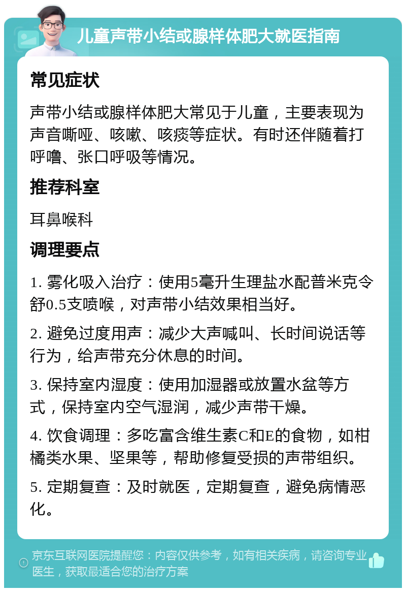 儿童声带小结或腺样体肥大就医指南 常见症状 声带小结或腺样体肥大常见于儿童，主要表现为声音嘶哑、咳嗽、咳痰等症状。有时还伴随着打呼噜、张口呼吸等情况。 推荐科室 耳鼻喉科 调理要点 1. 雾化吸入治疗：使用5毫升生理盐水配普米克令舒0.5支喷喉，对声带小结效果相当好。 2. 避免过度用声：减少大声喊叫、长时间说话等行为，给声带充分休息的时间。 3. 保持室内湿度：使用加湿器或放置水盆等方式，保持室内空气湿润，减少声带干燥。 4. 饮食调理：多吃富含维生素C和E的食物，如柑橘类水果、坚果等，帮助修复受损的声带组织。 5. 定期复查：及时就医，定期复查，避免病情恶化。