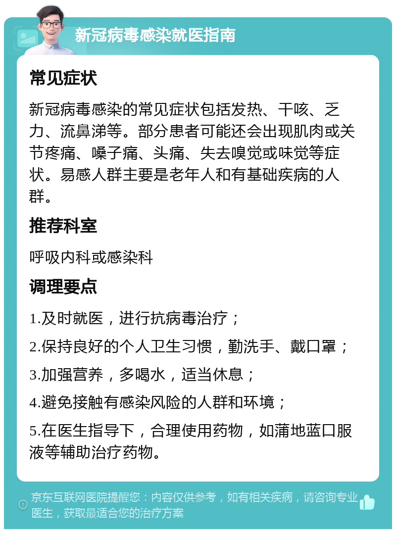 新冠病毒感染就医指南 常见症状 新冠病毒感染的常见症状包括发热、干咳、乏力、流鼻涕等。部分患者可能还会出现肌肉或关节疼痛、嗓子痛、头痛、失去嗅觉或味觉等症状。易感人群主要是老年人和有基础疾病的人群。 推荐科室 呼吸内科或感染科 调理要点 1.及时就医，进行抗病毒治疗； 2.保持良好的个人卫生习惯，勤洗手、戴口罩； 3.加强营养，多喝水，适当休息； 4.避免接触有感染风险的人群和环境； 5.在医生指导下，合理使用药物，如蒲地蓝口服液等辅助治疗药物。