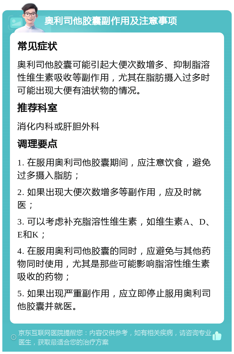 奥利司他胶囊副作用及注意事项 常见症状 奥利司他胶囊可能引起大便次数增多、抑制脂溶性维生素吸收等副作用，尤其在脂肪摄入过多时可能出现大便有油状物的情况。 推荐科室 消化内科或肝胆外科 调理要点 1. 在服用奥利司他胶囊期间，应注意饮食，避免过多摄入脂肪； 2. 如果出现大便次数增多等副作用，应及时就医； 3. 可以考虑补充脂溶性维生素，如维生素A、D、E和K； 4. 在服用奥利司他胶囊的同时，应避免与其他药物同时使用，尤其是那些可能影响脂溶性维生素吸收的药物； 5. 如果出现严重副作用，应立即停止服用奥利司他胶囊并就医。