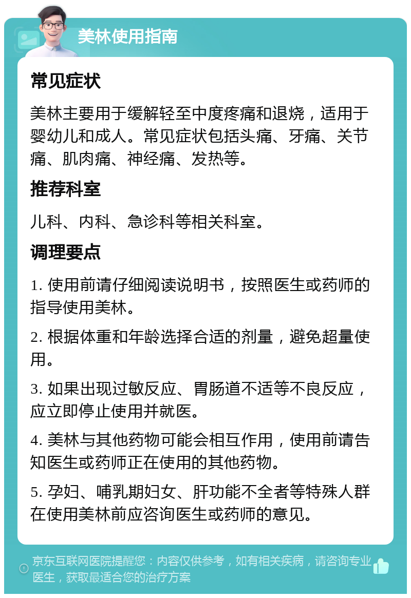 美林使用指南 常见症状 美林主要用于缓解轻至中度疼痛和退烧，适用于婴幼儿和成人。常见症状包括头痛、牙痛、关节痛、肌肉痛、神经痛、发热等。 推荐科室 儿科、内科、急诊科等相关科室。 调理要点 1. 使用前请仔细阅读说明书，按照医生或药师的指导使用美林。 2. 根据体重和年龄选择合适的剂量，避免超量使用。 3. 如果出现过敏反应、胃肠道不适等不良反应，应立即停止使用并就医。 4. 美林与其他药物可能会相互作用，使用前请告知医生或药师正在使用的其他药物。 5. 孕妇、哺乳期妇女、肝功能不全者等特殊人群在使用美林前应咨询医生或药师的意见。