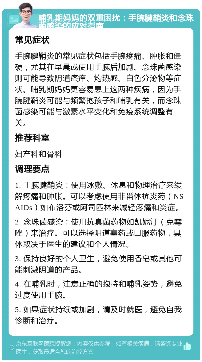 哺乳期妈妈的双重困扰：手腕腱鞘炎和念珠菌感染的应对指南 常见症状 手腕腱鞘炎的常见症状包括手腕疼痛、肿胀和僵硬，尤其在早晨或使用手腕后加剧。念珠菌感染则可能导致阴道瘙痒、灼热感、白色分泌物等症状。哺乳期妈妈更容易患上这两种疾病，因为手腕腱鞘炎可能与频繁抱孩子和哺乳有关，而念珠菌感染可能与激素水平变化和免疫系统调整有关。 推荐科室 妇产科和骨科 调理要点 1. 手腕腱鞘炎：使用冰敷、休息和物理治疗来缓解疼痛和肿胀。可以考虑使用非甾体抗炎药（NSAIDs）如布洛芬或阿司匹林来减轻疼痛和炎症。 2. 念珠菌感染：使用抗真菌药物如凯妮汀（克霉唑）来治疗。可以选择阴道塞药或口服药物，具体取决于医生的建议和个人情况。 3. 保持良好的个人卫生，避免使用香皂或其他可能刺激阴道的产品。 4. 在哺乳时，注意正确的抱持和哺乳姿势，避免过度使用手腕。 5. 如果症状持续或加剧，请及时就医，避免自我诊断和治疗。