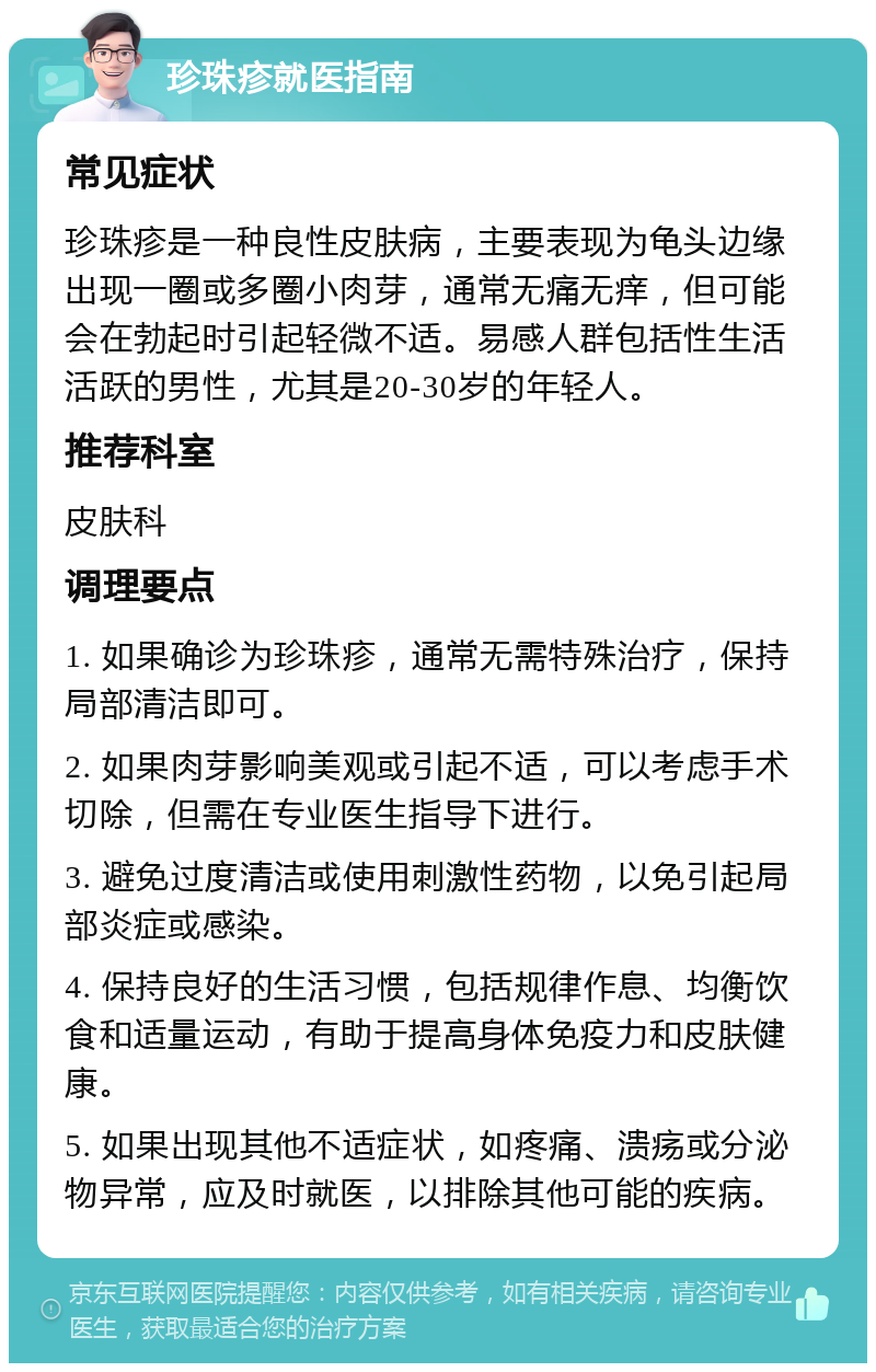 珍珠疹就医指南 常见症状 珍珠疹是一种良性皮肤病，主要表现为龟头边缘出现一圈或多圈小肉芽，通常无痛无痒，但可能会在勃起时引起轻微不适。易感人群包括性生活活跃的男性，尤其是20-30岁的年轻人。 推荐科室 皮肤科 调理要点 1. 如果确诊为珍珠疹，通常无需特殊治疗，保持局部清洁即可。 2. 如果肉芽影响美观或引起不适，可以考虑手术切除，但需在专业医生指导下进行。 3. 避免过度清洁或使用刺激性药物，以免引起局部炎症或感染。 4. 保持良好的生活习惯，包括规律作息、均衡饮食和适量运动，有助于提高身体免疫力和皮肤健康。 5. 如果出现其他不适症状，如疼痛、溃疡或分泌物异常，应及时就医，以排除其他可能的疾病。