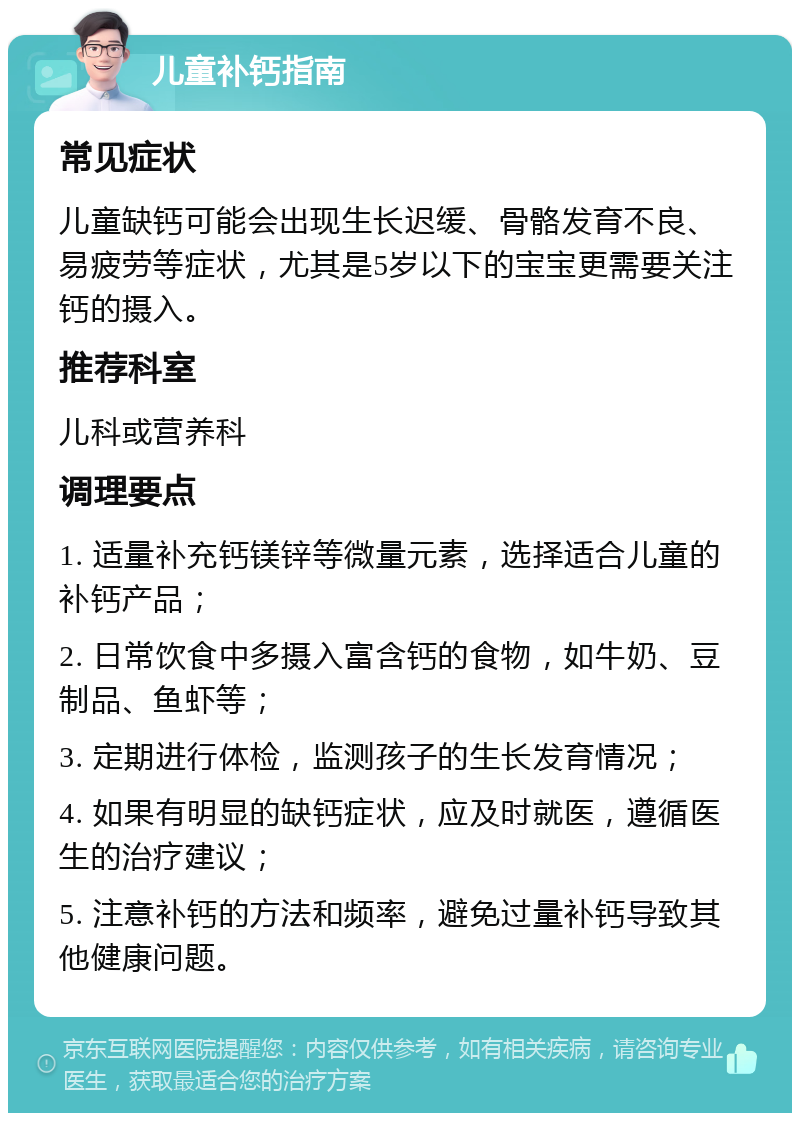 儿童补钙指南 常见症状 儿童缺钙可能会出现生长迟缓、骨骼发育不良、易疲劳等症状，尤其是5岁以下的宝宝更需要关注钙的摄入。 推荐科室 儿科或营养科 调理要点 1. 适量补充钙镁锌等微量元素，选择适合儿童的补钙产品； 2. 日常饮食中多摄入富含钙的食物，如牛奶、豆制品、鱼虾等； 3. 定期进行体检，监测孩子的生长发育情况； 4. 如果有明显的缺钙症状，应及时就医，遵循医生的治疗建议； 5. 注意补钙的方法和频率，避免过量补钙导致其他健康问题。