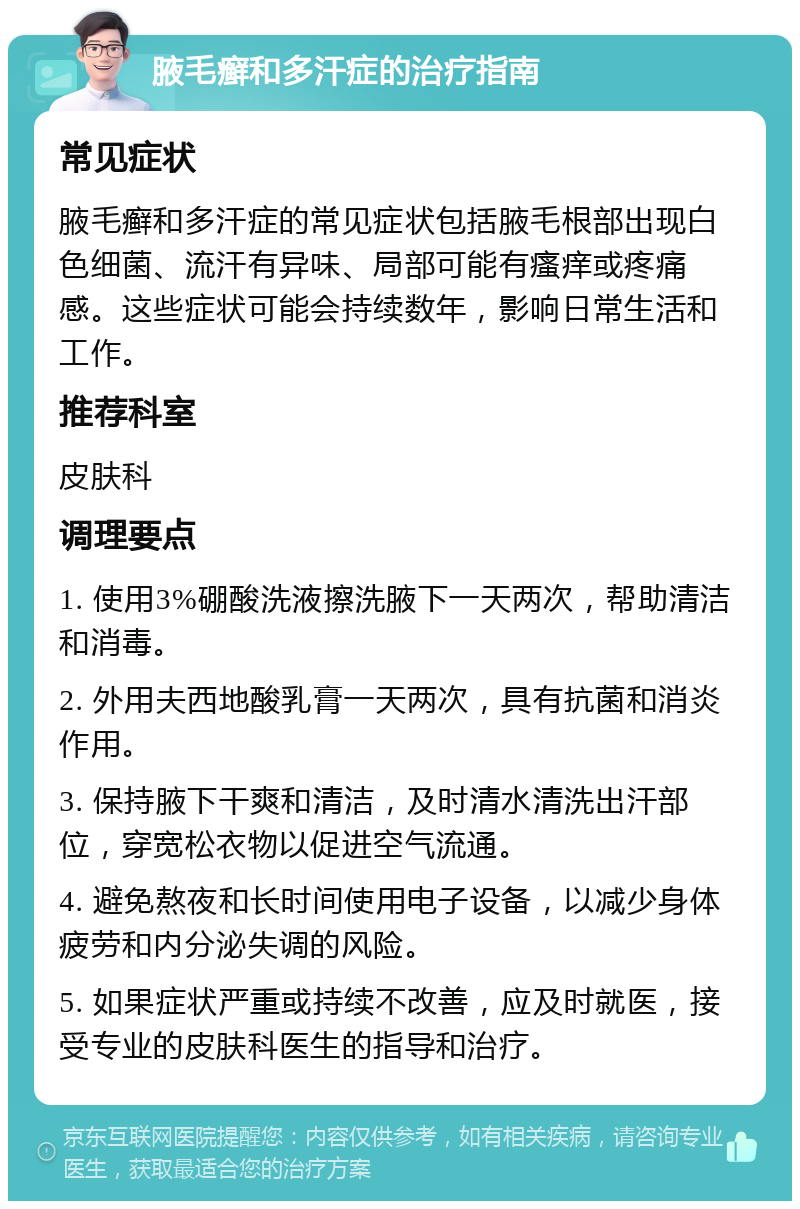 腋毛癣和多汗症的治疗指南 常见症状 腋毛癣和多汗症的常见症状包括腋毛根部出现白色细菌、流汗有异味、局部可能有瘙痒或疼痛感。这些症状可能会持续数年，影响日常生活和工作。 推荐科室 皮肤科 调理要点 1. 使用3%硼酸洗液擦洗腋下一天两次，帮助清洁和消毒。 2. 外用夫西地酸乳膏一天两次，具有抗菌和消炎作用。 3. 保持腋下干爽和清洁，及时清水清洗出汗部位，穿宽松衣物以促进空气流通。 4. 避免熬夜和长时间使用电子设备，以减少身体疲劳和内分泌失调的风险。 5. 如果症状严重或持续不改善，应及时就医，接受专业的皮肤科医生的指导和治疗。