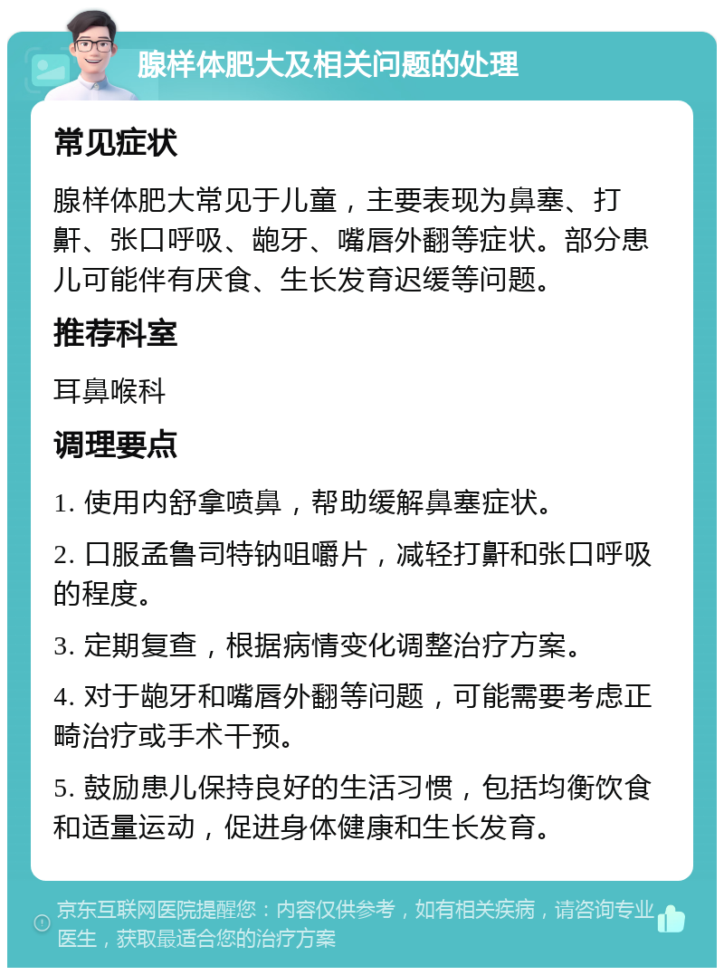 腺样体肥大及相关问题的处理 常见症状 腺样体肥大常见于儿童，主要表现为鼻塞、打鼾、张口呼吸、龅牙、嘴唇外翻等症状。部分患儿可能伴有厌食、生长发育迟缓等问题。 推荐科室 耳鼻喉科 调理要点 1. 使用内舒拿喷鼻，帮助缓解鼻塞症状。 2. 口服孟鲁司特钠咀嚼片，减轻打鼾和张口呼吸的程度。 3. 定期复查，根据病情变化调整治疗方案。 4. 对于龅牙和嘴唇外翻等问题，可能需要考虑正畸治疗或手术干预。 5. 鼓励患儿保持良好的生活习惯，包括均衡饮食和适量运动，促进身体健康和生长发育。