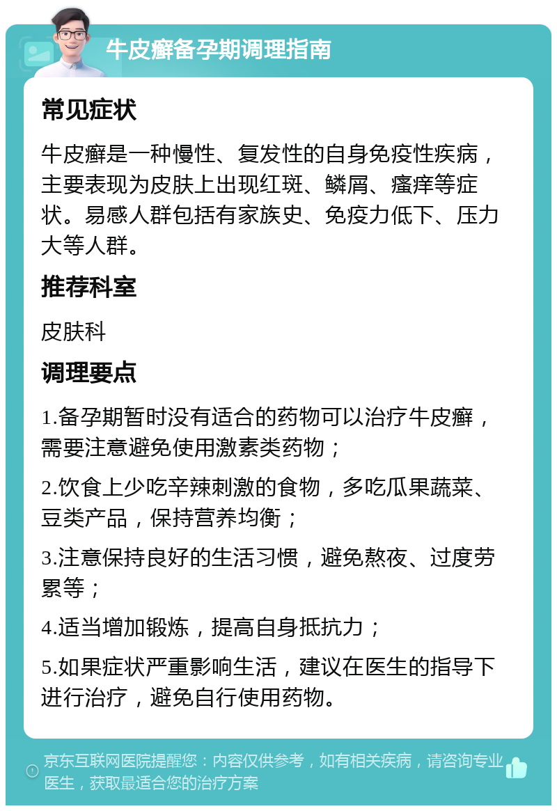 牛皮癣备孕期调理指南 常见症状 牛皮癣是一种慢性、复发性的自身免疫性疾病，主要表现为皮肤上出现红斑、鳞屑、瘙痒等症状。易感人群包括有家族史、免疫力低下、压力大等人群。 推荐科室 皮肤科 调理要点 1.备孕期暂时没有适合的药物可以治疗牛皮癣，需要注意避免使用激素类药物； 2.饮食上少吃辛辣刺激的食物，多吃瓜果蔬菜、豆类产品，保持营养均衡； 3.注意保持良好的生活习惯，避免熬夜、过度劳累等； 4.适当增加锻炼，提高自身抵抗力； 5.如果症状严重影响生活，建议在医生的指导下进行治疗，避免自行使用药物。