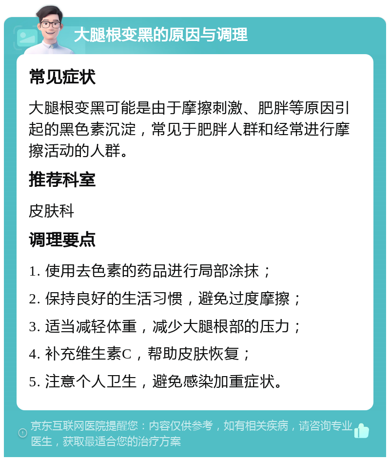 大腿根变黑的原因与调理 常见症状 大腿根变黑可能是由于摩擦刺激、肥胖等原因引起的黑色素沉淀，常见于肥胖人群和经常进行摩擦活动的人群。 推荐科室 皮肤科 调理要点 1. 使用去色素的药品进行局部涂抹； 2. 保持良好的生活习惯，避免过度摩擦； 3. 适当减轻体重，减少大腿根部的压力； 4. 补充维生素C，帮助皮肤恢复； 5. 注意个人卫生，避免感染加重症状。