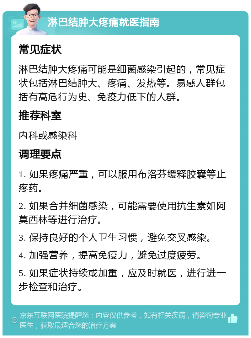 淋巴结肿大疼痛就医指南 常见症状 淋巴结肿大疼痛可能是细菌感染引起的，常见症状包括淋巴结肿大、疼痛、发热等。易感人群包括有高危行为史、免疫力低下的人群。 推荐科室 内科或感染科 调理要点 1. 如果疼痛严重，可以服用布洛芬缓释胶囊等止疼药。 2. 如果合并细菌感染，可能需要使用抗生素如阿莫西林等进行治疗。 3. 保持良好的个人卫生习惯，避免交叉感染。 4. 加强营养，提高免疫力，避免过度疲劳。 5. 如果症状持续或加重，应及时就医，进行进一步检查和治疗。