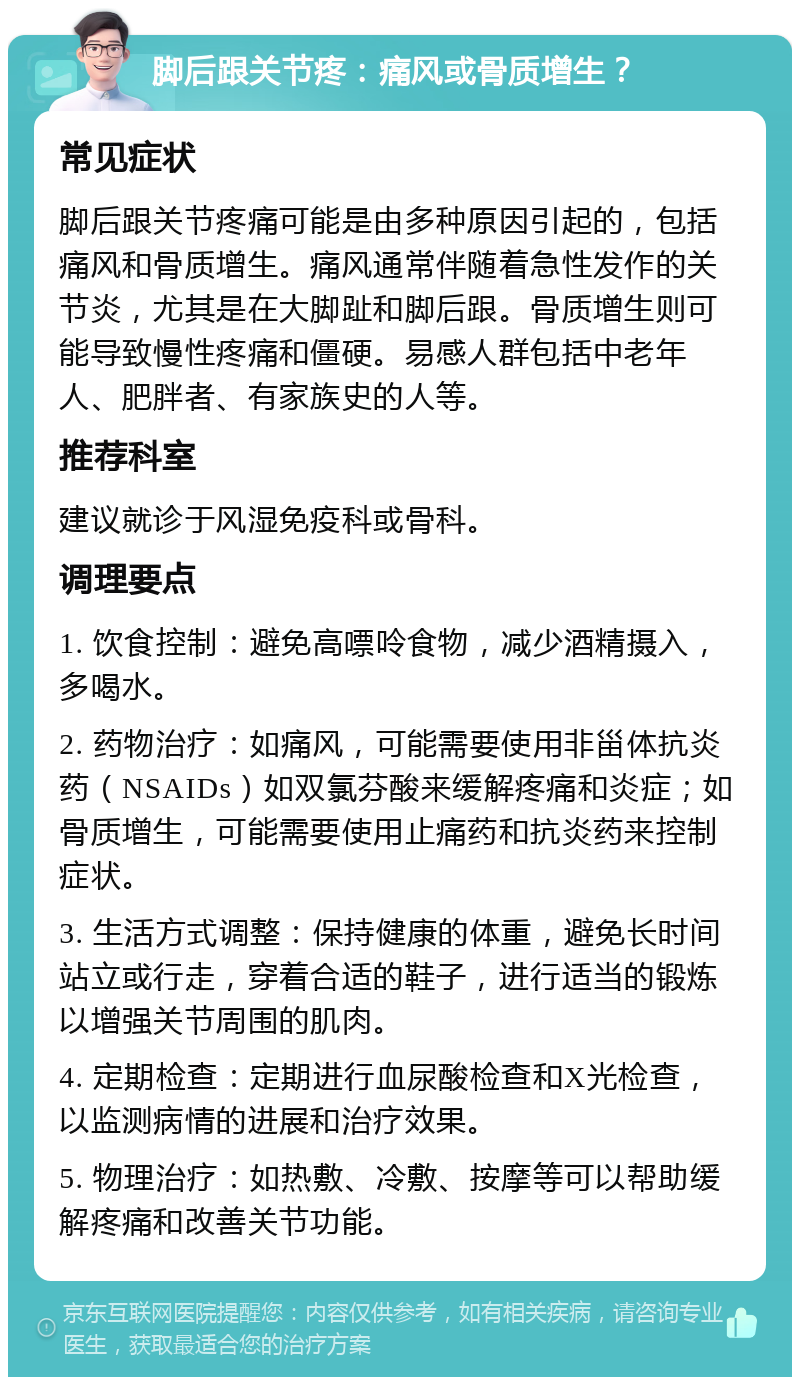 脚后跟关节疼：痛风或骨质增生？ 常见症状 脚后跟关节疼痛可能是由多种原因引起的，包括痛风和骨质增生。痛风通常伴随着急性发作的关节炎，尤其是在大脚趾和脚后跟。骨质增生则可能导致慢性疼痛和僵硬。易感人群包括中老年人、肥胖者、有家族史的人等。 推荐科室 建议就诊于风湿免疫科或骨科。 调理要点 1. 饮食控制：避免高嘌呤食物，减少酒精摄入，多喝水。 2. 药物治疗：如痛风，可能需要使用非甾体抗炎药（NSAIDs）如双氯芬酸来缓解疼痛和炎症；如骨质增生，可能需要使用止痛药和抗炎药来控制症状。 3. 生活方式调整：保持健康的体重，避免长时间站立或行走，穿着合适的鞋子，进行适当的锻炼以增强关节周围的肌肉。 4. 定期检查：定期进行血尿酸检查和X光检查，以监测病情的进展和治疗效果。 5. 物理治疗：如热敷、冷敷、按摩等可以帮助缓解疼痛和改善关节功能。