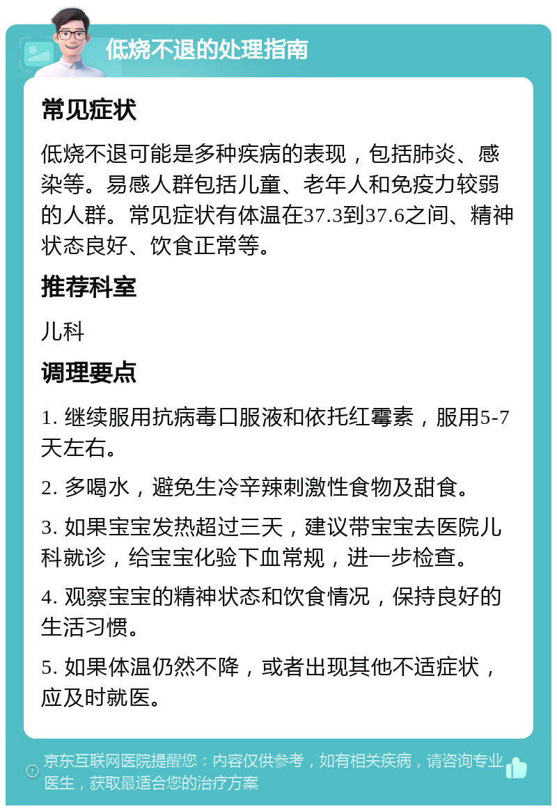 低烧不退的处理指南 常见症状 低烧不退可能是多种疾病的表现，包括肺炎、感染等。易感人群包括儿童、老年人和免疫力较弱的人群。常见症状有体温在37.3到37.6之间、精神状态良好、饮食正常等。 推荐科室 儿科 调理要点 1. 继续服用抗病毒口服液和依托红霉素，服用5-7天左右。 2. 多喝水，避免生冷辛辣刺激性食物及甜食。 3. 如果宝宝发热超过三天，建议带宝宝去医院儿科就诊，给宝宝化验下血常规，进一步检查。 4. 观察宝宝的精神状态和饮食情况，保持良好的生活习惯。 5. 如果体温仍然不降，或者出现其他不适症状，应及时就医。