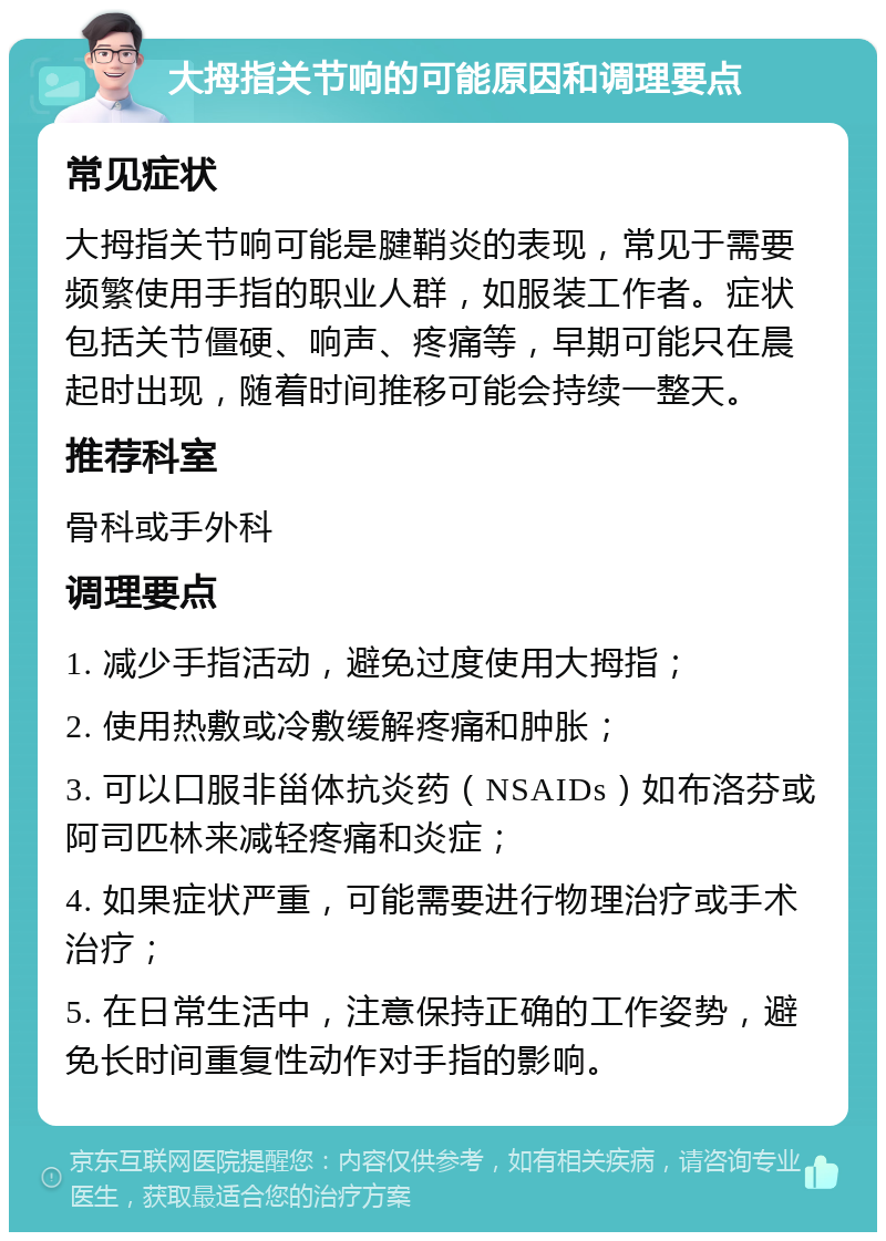 大拇指关节响的可能原因和调理要点 常见症状 大拇指关节响可能是腱鞘炎的表现，常见于需要频繁使用手指的职业人群，如服装工作者。症状包括关节僵硬、响声、疼痛等，早期可能只在晨起时出现，随着时间推移可能会持续一整天。 推荐科室 骨科或手外科 调理要点 1. 减少手指活动，避免过度使用大拇指； 2. 使用热敷或冷敷缓解疼痛和肿胀； 3. 可以口服非甾体抗炎药（NSAIDs）如布洛芬或阿司匹林来减轻疼痛和炎症； 4. 如果症状严重，可能需要进行物理治疗或手术治疗； 5. 在日常生活中，注意保持正确的工作姿势，避免长时间重复性动作对手指的影响。